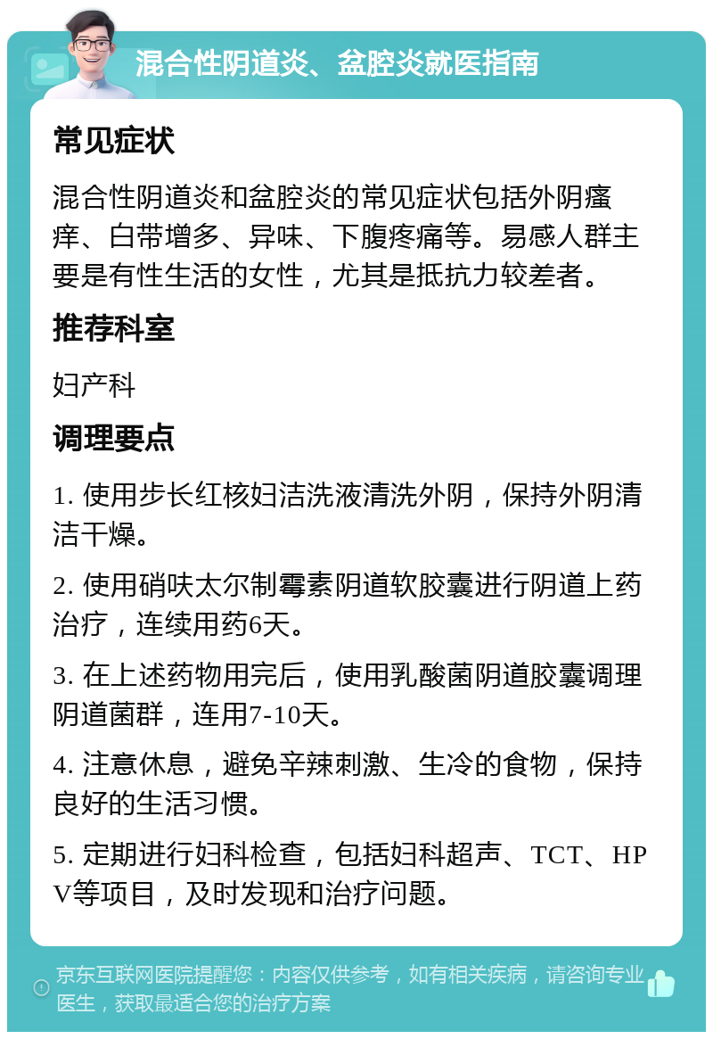 混合性阴道炎、盆腔炎就医指南 常见症状 混合性阴道炎和盆腔炎的常见症状包括外阴瘙痒、白带增多、异味、下腹疼痛等。易感人群主要是有性生活的女性，尤其是抵抗力较差者。 推荐科室 妇产科 调理要点 1. 使用步长红核妇洁洗液清洗外阴，保持外阴清洁干燥。 2. 使用硝呋太尔制霉素阴道软胶囊进行阴道上药治疗，连续用药6天。 3. 在上述药物用完后，使用乳酸菌阴道胶囊调理阴道菌群，连用7-10天。 4. 注意休息，避免辛辣刺激、生冷的食物，保持良好的生活习惯。 5. 定期进行妇科检查，包括妇科超声、TCT、HPV等项目，及时发现和治疗问题。