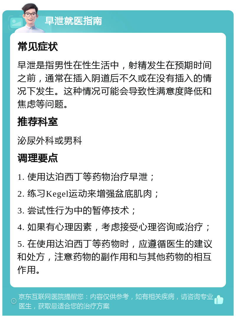 早泄就医指南 常见症状 早泄是指男性在性生活中，射精发生在预期时间之前，通常在插入阴道后不久或在没有插入的情况下发生。这种情况可能会导致性满意度降低和焦虑等问题。 推荐科室 泌尿外科或男科 调理要点 1. 使用达泊西丁等药物治疗早泄； 2. 练习Kegel运动来增强盆底肌肉； 3. 尝试性行为中的暂停技术； 4. 如果有心理因素，考虑接受心理咨询或治疗； 5. 在使用达泊西丁等药物时，应遵循医生的建议和处方，注意药物的副作用和与其他药物的相互作用。