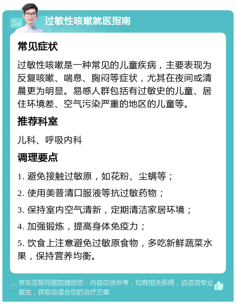 过敏性咳嗽就医指南 常见症状 过敏性咳嗽是一种常见的儿童疾病，主要表现为反复咳嗽、喘息、胸闷等症状，尤其在夜间或清晨更为明显。易感人群包括有过敏史的儿童、居住环境差、空气污染严重的地区的儿童等。 推荐科室 儿科、呼吸内科 调理要点 1. 避免接触过敏原，如花粉、尘螨等； 2. 使用美普清口服液等抗过敏药物； 3. 保持室内空气清新，定期清洁家居环境； 4. 加强锻炼，提高身体免疫力； 5. 饮食上注意避免过敏原食物，多吃新鲜蔬菜水果，保持营养均衡。