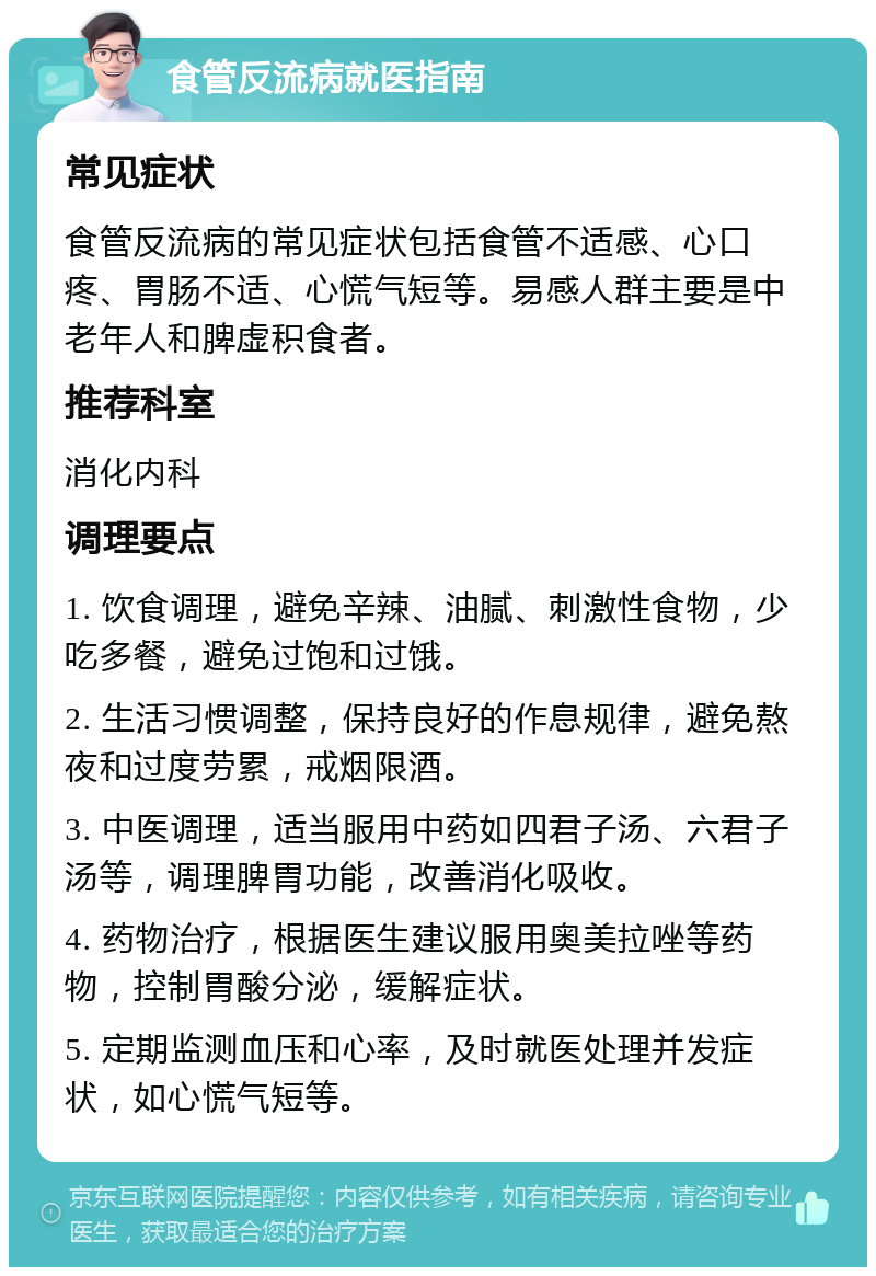 食管反流病就医指南 常见症状 食管反流病的常见症状包括食管不适感、心口疼、胃肠不适、心慌气短等。易感人群主要是中老年人和脾虚积食者。 推荐科室 消化内科 调理要点 1. 饮食调理，避免辛辣、油腻、刺激性食物，少吃多餐，避免过饱和过饿。 2. 生活习惯调整，保持良好的作息规律，避免熬夜和过度劳累，戒烟限酒。 3. 中医调理，适当服用中药如四君子汤、六君子汤等，调理脾胃功能，改善消化吸收。 4. 药物治疗，根据医生建议服用奥美拉唑等药物，控制胃酸分泌，缓解症状。 5. 定期监测血压和心率，及时就医处理并发症状，如心慌气短等。