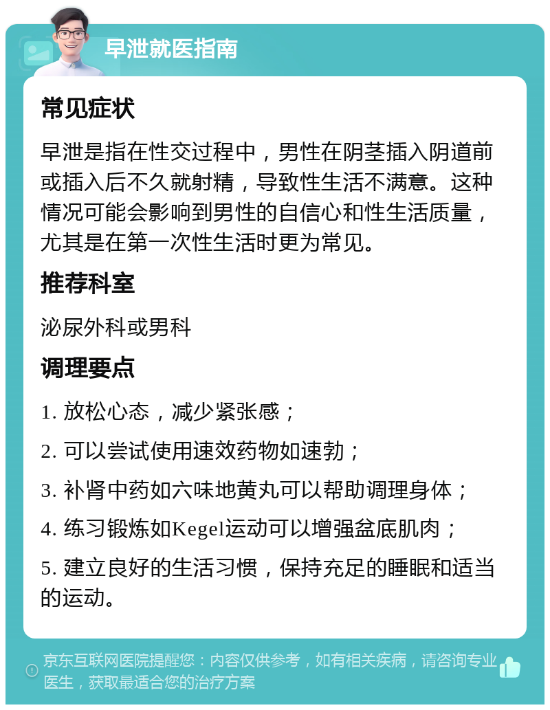 早泄就医指南 常见症状 早泄是指在性交过程中，男性在阴茎插入阴道前或插入后不久就射精，导致性生活不满意。这种情况可能会影响到男性的自信心和性生活质量，尤其是在第一次性生活时更为常见。 推荐科室 泌尿外科或男科 调理要点 1. 放松心态，减少紧张感； 2. 可以尝试使用速效药物如速勃； 3. 补肾中药如六味地黄丸可以帮助调理身体； 4. 练习锻炼如Kegel运动可以增强盆底肌肉； 5. 建立良好的生活习惯，保持充足的睡眠和适当的运动。