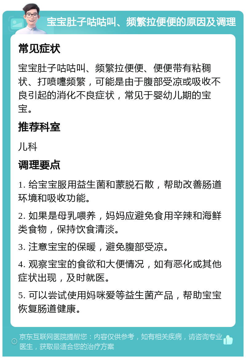 宝宝肚子咕咕叫、频繁拉便便的原因及调理 常见症状 宝宝肚子咕咕叫、频繁拉便便、便便带有粘稠状、打喷嚏频繁，可能是由于腹部受凉或吸收不良引起的消化不良症状，常见于婴幼儿期的宝宝。 推荐科室 儿科 调理要点 1. 给宝宝服用益生菌和蒙脱石散，帮助改善肠道环境和吸收功能。 2. 如果是母乳喂养，妈妈应避免食用辛辣和海鲜类食物，保持饮食清淡。 3. 注意宝宝的保暖，避免腹部受凉。 4. 观察宝宝的食欲和大便情况，如有恶化或其他症状出现，及时就医。 5. 可以尝试使用妈咪爱等益生菌产品，帮助宝宝恢复肠道健康。