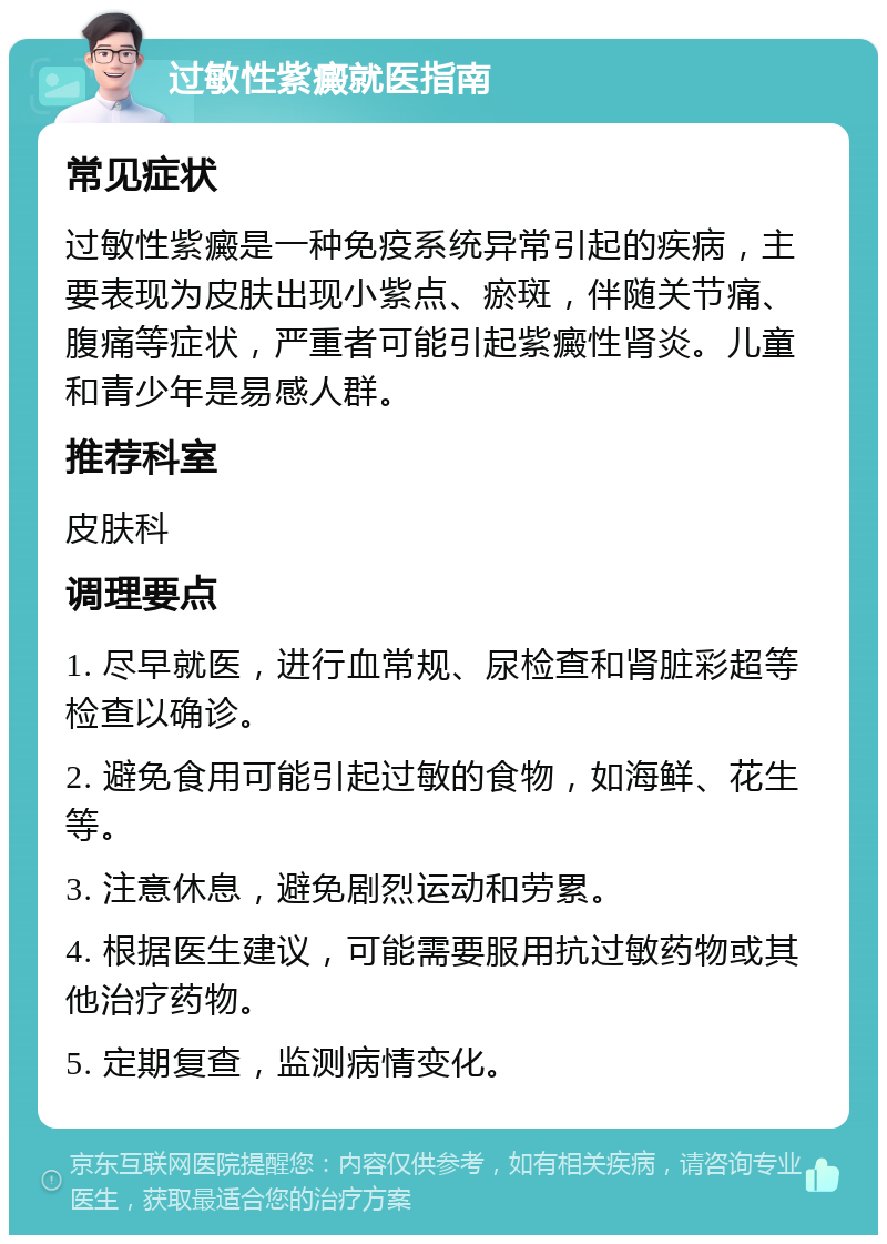 过敏性紫癜就医指南 常见症状 过敏性紫癜是一种免疫系统异常引起的疾病，主要表现为皮肤出现小紫点、瘀斑，伴随关节痛、腹痛等症状，严重者可能引起紫癜性肾炎。儿童和青少年是易感人群。 推荐科室 皮肤科 调理要点 1. 尽早就医，进行血常规、尿检查和肾脏彩超等检查以确诊。 2. 避免食用可能引起过敏的食物，如海鲜、花生等。 3. 注意休息，避免剧烈运动和劳累。 4. 根据医生建议，可能需要服用抗过敏药物或其他治疗药物。 5. 定期复查，监测病情变化。