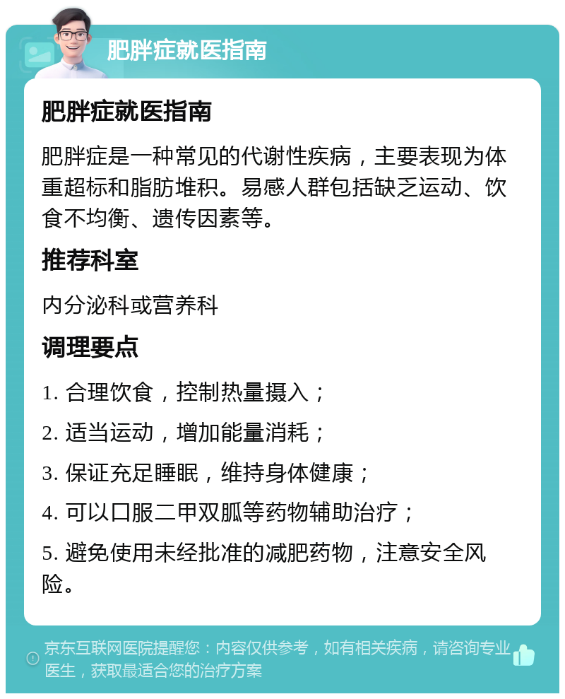 肥胖症就医指南 肥胖症就医指南 肥胖症是一种常见的代谢性疾病，主要表现为体重超标和脂肪堆积。易感人群包括缺乏运动、饮食不均衡、遗传因素等。 推荐科室 内分泌科或营养科 调理要点 1. 合理饮食，控制热量摄入； 2. 适当运动，增加能量消耗； 3. 保证充足睡眠，维持身体健康； 4. 可以口服二甲双胍等药物辅助治疗； 5. 避免使用未经批准的减肥药物，注意安全风险。