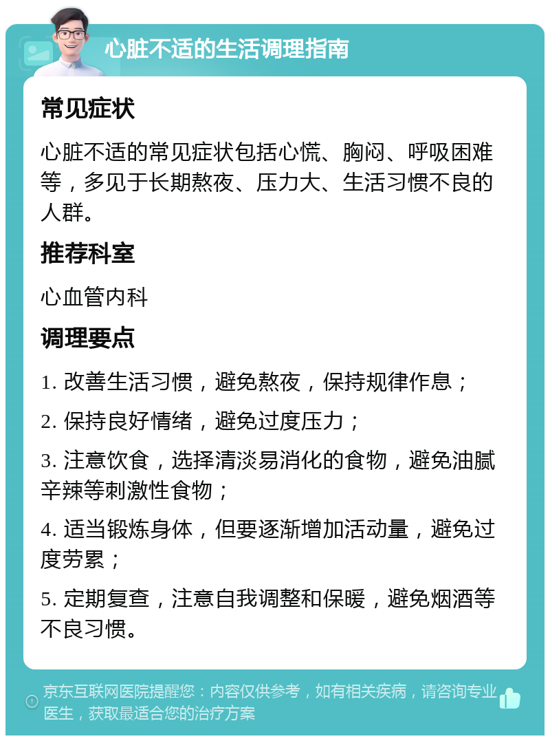 心脏不适的生活调理指南 常见症状 心脏不适的常见症状包括心慌、胸闷、呼吸困难等，多见于长期熬夜、压力大、生活习惯不良的人群。 推荐科室 心血管内科 调理要点 1. 改善生活习惯，避免熬夜，保持规律作息； 2. 保持良好情绪，避免过度压力； 3. 注意饮食，选择清淡易消化的食物，避免油腻辛辣等刺激性食物； 4. 适当锻炼身体，但要逐渐增加活动量，避免过度劳累； 5. 定期复查，注意自我调整和保暖，避免烟酒等不良习惯。