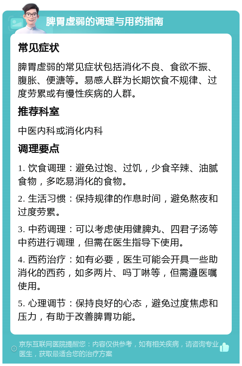 脾胃虚弱的调理与用药指南 常见症状 脾胃虚弱的常见症状包括消化不良、食欲不振、腹胀、便溏等。易感人群为长期饮食不规律、过度劳累或有慢性疾病的人群。 推荐科室 中医内科或消化内科 调理要点 1. 饮食调理：避免过饱、过饥，少食辛辣、油腻食物，多吃易消化的食物。 2. 生活习惯：保持规律的作息时间，避免熬夜和过度劳累。 3. 中药调理：可以考虑使用健脾丸、四君子汤等中药进行调理，但需在医生指导下使用。 4. 西药治疗：如有必要，医生可能会开具一些助消化的西药，如多两片、吗丁啉等，但需遵医嘱使用。 5. 心理调节：保持良好的心态，避免过度焦虑和压力，有助于改善脾胃功能。