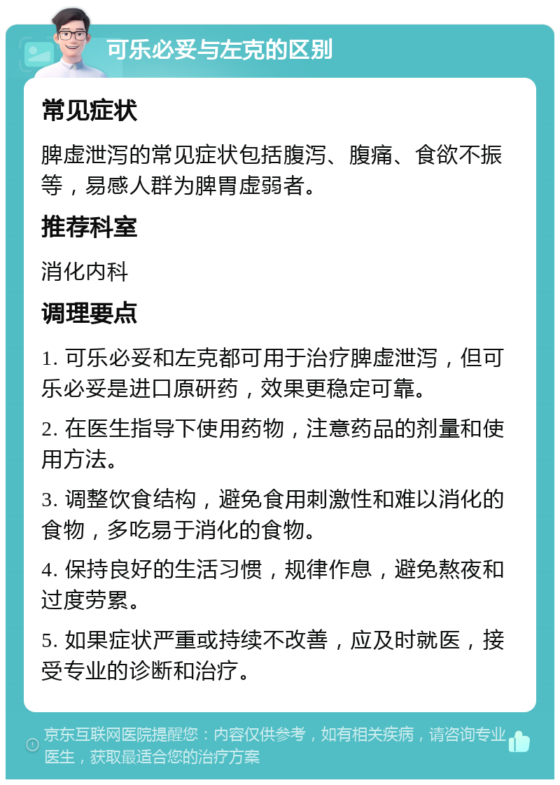 可乐必妥与左克的区别 常见症状 脾虚泄泻的常见症状包括腹泻、腹痛、食欲不振等，易感人群为脾胃虚弱者。 推荐科室 消化内科 调理要点 1. 可乐必妥和左克都可用于治疗脾虚泄泻，但可乐必妥是进口原研药，效果更稳定可靠。 2. 在医生指导下使用药物，注意药品的剂量和使用方法。 3. 调整饮食结构，避免食用刺激性和难以消化的食物，多吃易于消化的食物。 4. 保持良好的生活习惯，规律作息，避免熬夜和过度劳累。 5. 如果症状严重或持续不改善，应及时就医，接受专业的诊断和治疗。