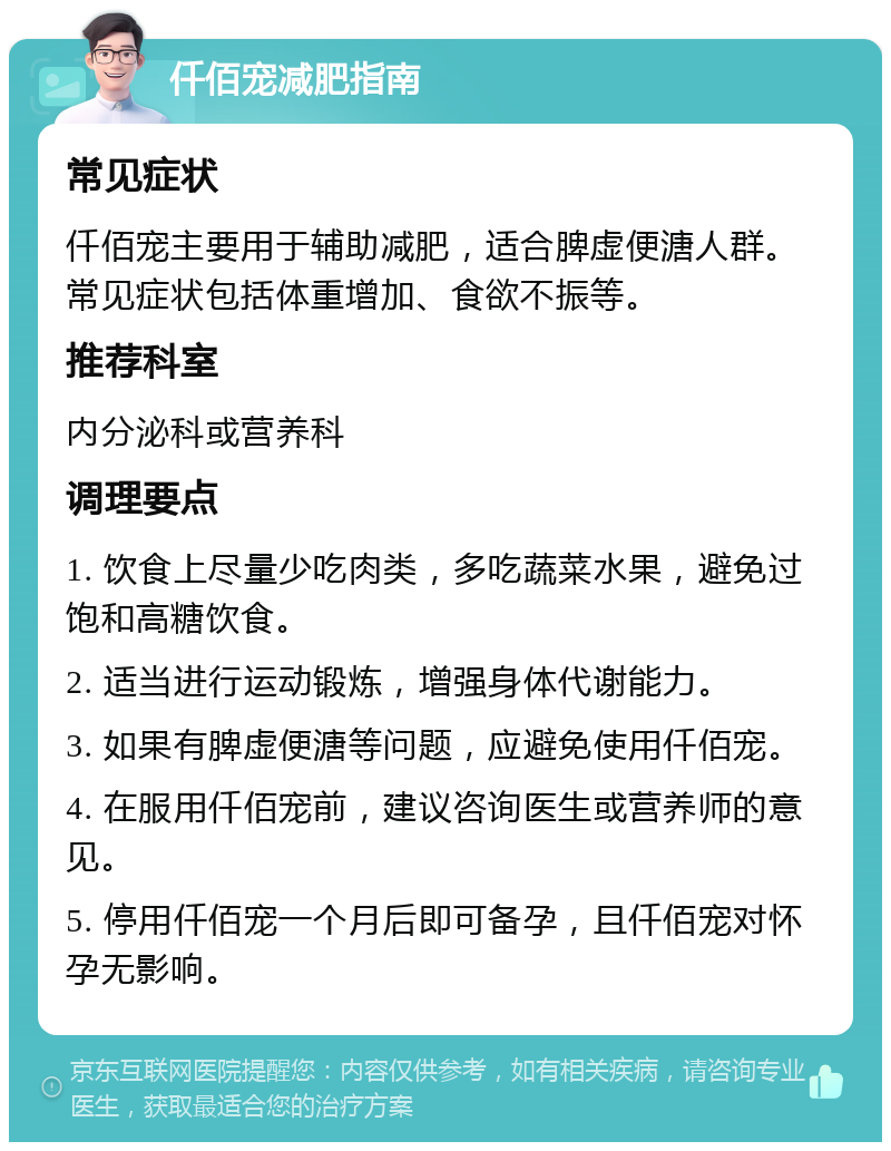 仟佰宠减肥指南 常见症状 仟佰宠主要用于辅助减肥，适合脾虚便溏人群。常见症状包括体重增加、食欲不振等。 推荐科室 内分泌科或营养科 调理要点 1. 饮食上尽量少吃肉类，多吃蔬菜水果，避免过饱和高糖饮食。 2. 适当进行运动锻炼，增强身体代谢能力。 3. 如果有脾虚便溏等问题，应避免使用仟佰宠。 4. 在服用仟佰宠前，建议咨询医生或营养师的意见。 5. 停用仟佰宠一个月后即可备孕，且仟佰宠对怀孕无影响。