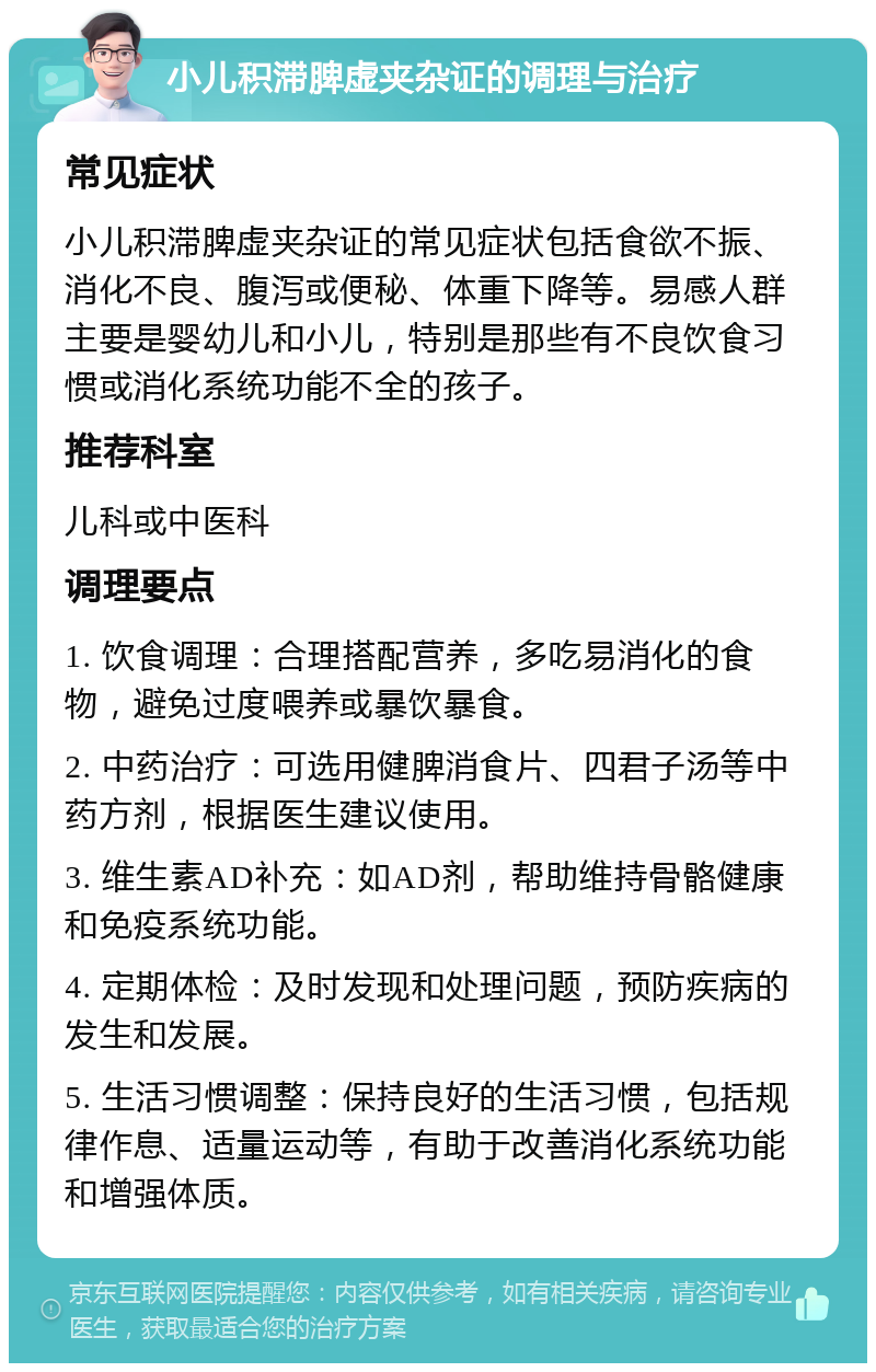 小儿积滞脾虚夹杂证的调理与治疗 常见症状 小儿积滞脾虚夹杂证的常见症状包括食欲不振、消化不良、腹泻或便秘、体重下降等。易感人群主要是婴幼儿和小儿，特别是那些有不良饮食习惯或消化系统功能不全的孩子。 推荐科室 儿科或中医科 调理要点 1. 饮食调理：合理搭配营养，多吃易消化的食物，避免过度喂养或暴饮暴食。 2. 中药治疗：可选用健脾消食片、四君子汤等中药方剂，根据医生建议使用。 3. 维生素AD补充：如AD剂，帮助维持骨骼健康和免疫系统功能。 4. 定期体检：及时发现和处理问题，预防疾病的发生和发展。 5. 生活习惯调整：保持良好的生活习惯，包括规律作息、适量运动等，有助于改善消化系统功能和增强体质。