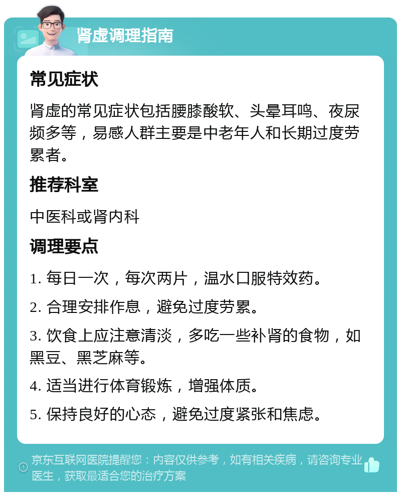 肾虚调理指南 常见症状 肾虚的常见症状包括腰膝酸软、头晕耳鸣、夜尿频多等，易感人群主要是中老年人和长期过度劳累者。 推荐科室 中医科或肾内科 调理要点 1. 每日一次，每次两片，温水口服特效药。 2. 合理安排作息，避免过度劳累。 3. 饮食上应注意清淡，多吃一些补肾的食物，如黑豆、黑芝麻等。 4. 适当进行体育锻炼，增强体质。 5. 保持良好的心态，避免过度紧张和焦虑。