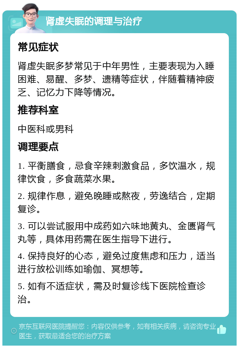 肾虚失眠的调理与治疗 常见症状 肾虚失眠多梦常见于中年男性，主要表现为入睡困难、易醒、多梦、遗精等症状，伴随着精神疲乏、记忆力下降等情况。 推荐科室 中医科或男科 调理要点 1. 平衡膳食，忌食辛辣刺激食品，多饮温水，规律饮食，多食蔬菜水果。 2. 规律作息，避免晚睡或熬夜，劳逸结合，定期复诊。 3. 可以尝试服用中成药如六味地黄丸、金匮肾气丸等，具体用药需在医生指导下进行。 4. 保持良好的心态，避免过度焦虑和压力，适当进行放松训练如瑜伽、冥想等。 5. 如有不适症状，需及时复诊线下医院检查诊治。