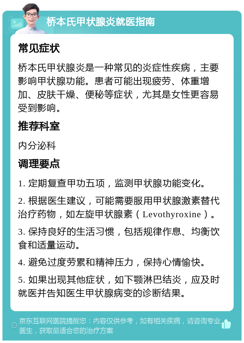 桥本氏甲状腺炎就医指南 常见症状 桥本氏甲状腺炎是一种常见的炎症性疾病，主要影响甲状腺功能。患者可能出现疲劳、体重增加、皮肤干燥、便秘等症状，尤其是女性更容易受到影响。 推荐科室 内分泌科 调理要点 1. 定期复查甲功五项，监测甲状腺功能变化。 2. 根据医生建议，可能需要服用甲状腺激素替代治疗药物，如左旋甲状腺素（Levothyroxine）。 3. 保持良好的生活习惯，包括规律作息、均衡饮食和适量运动。 4. 避免过度劳累和精神压力，保持心情愉快。 5. 如果出现其他症状，如下颚淋巴结炎，应及时就医并告知医生甲状腺病变的诊断结果。