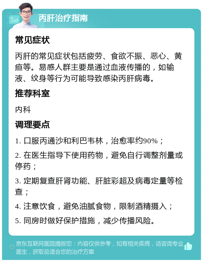 丙肝治疗指南 常见症状 丙肝的常见症状包括疲劳、食欲不振、恶心、黄疸等。易感人群主要是通过血液传播的，如输液、纹身等行为可能导致感染丙肝病毒。 推荐科室 内科 调理要点 1. 口服丙通沙和利巴韦林，治愈率约90%； 2. 在医生指导下使用药物，避免自行调整剂量或停药； 3. 定期复查肝肾功能、肝脏彩超及病毒定量等检查； 4. 注意饮食，避免油腻食物，限制酒精摄入； 5. 同房时做好保护措施，减少传播风险。