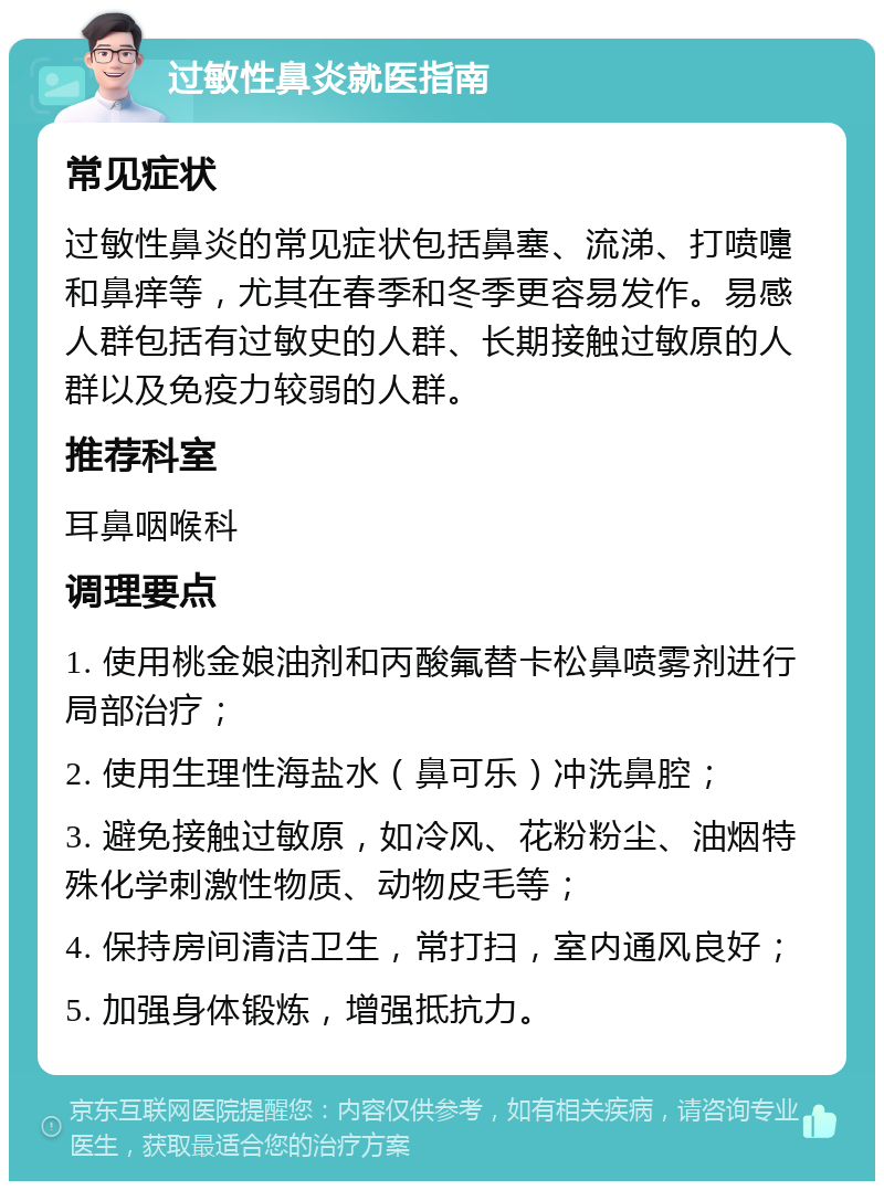 过敏性鼻炎就医指南 常见症状 过敏性鼻炎的常见症状包括鼻塞、流涕、打喷嚏和鼻痒等，尤其在春季和冬季更容易发作。易感人群包括有过敏史的人群、长期接触过敏原的人群以及免疫力较弱的人群。 推荐科室 耳鼻咽喉科 调理要点 1. 使用桃金娘油剂和丙酸氟替卡松鼻喷雾剂进行局部治疗； 2. 使用生理性海盐水（鼻可乐）冲洗鼻腔； 3. 避免接触过敏原，如冷风、花粉粉尘、油烟特殊化学刺激性物质、动物皮毛等； 4. 保持房间清洁卫生，常打扫，室内通风良好； 5. 加强身体锻炼，增强抵抗力。