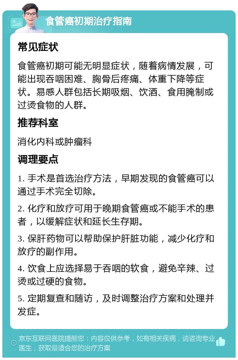 食管癌初期治疗指南 常见症状 食管癌初期可能无明显症状，随着病情发展，可能出现吞咽困难、胸骨后疼痛、体重下降等症状。易感人群包括长期吸烟、饮酒、食用腌制或过烫食物的人群。 推荐科室 消化内科或肿瘤科 调理要点 1. 手术是首选治疗方法，早期发现的食管癌可以通过手术完全切除。 2. 化疗和放疗可用于晚期食管癌或不能手术的患者，以缓解症状和延长生存期。 3. 保肝药物可以帮助保护肝脏功能，减少化疗和放疗的副作用。 4. 饮食上应选择易于吞咽的软食，避免辛辣、过烫或过硬的食物。 5. 定期复查和随访，及时调整治疗方案和处理并发症。