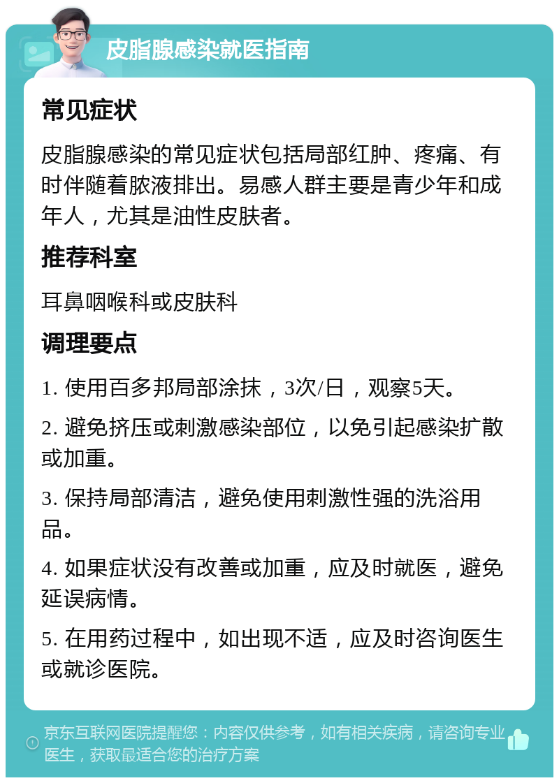 皮脂腺感染就医指南 常见症状 皮脂腺感染的常见症状包括局部红肿、疼痛、有时伴随着脓液排出。易感人群主要是青少年和成年人，尤其是油性皮肤者。 推荐科室 耳鼻咽喉科或皮肤科 调理要点 1. 使用百多邦局部涂抹，3次/日，观察5天。 2. 避免挤压或刺激感染部位，以免引起感染扩散或加重。 3. 保持局部清洁，避免使用刺激性强的洗浴用品。 4. 如果症状没有改善或加重，应及时就医，避免延误病情。 5. 在用药过程中，如出现不适，应及时咨询医生或就诊医院。