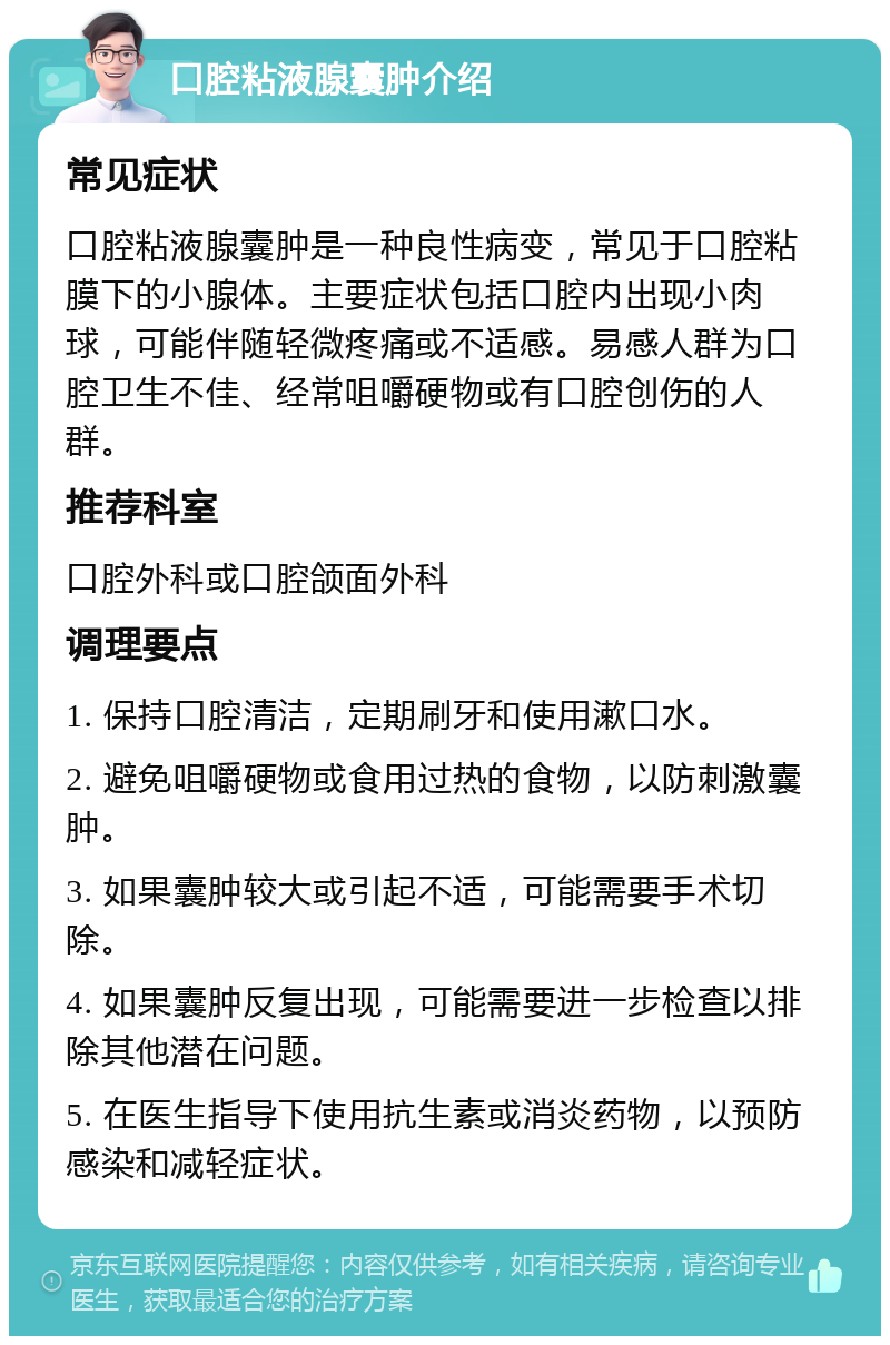 口腔粘液腺囊肿介绍 常见症状 口腔粘液腺囊肿是一种良性病变，常见于口腔粘膜下的小腺体。主要症状包括口腔内出现小肉球，可能伴随轻微疼痛或不适感。易感人群为口腔卫生不佳、经常咀嚼硬物或有口腔创伤的人群。 推荐科室 口腔外科或口腔颌面外科 调理要点 1. 保持口腔清洁，定期刷牙和使用漱口水。 2. 避免咀嚼硬物或食用过热的食物，以防刺激囊肿。 3. 如果囊肿较大或引起不适，可能需要手术切除。 4. 如果囊肿反复出现，可能需要进一步检查以排除其他潜在问题。 5. 在医生指导下使用抗生素或消炎药物，以预防感染和减轻症状。