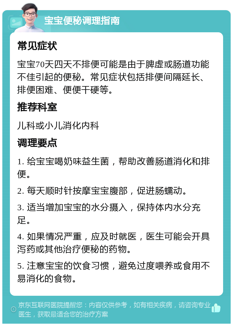 宝宝便秘调理指南 常见症状 宝宝70天四天不排便可能是由于脾虚或肠道功能不佳引起的便秘。常见症状包括排便间隔延长、排便困难、便便干硬等。 推荐科室 儿科或小儿消化内科 调理要点 1. 给宝宝喝奶味益生菌，帮助改善肠道消化和排便。 2. 每天顺时针按摩宝宝腹部，促进肠蠕动。 3. 适当增加宝宝的水分摄入，保持体内水分充足。 4. 如果情况严重，应及时就医，医生可能会开具泻药或其他治疗便秘的药物。 5. 注意宝宝的饮食习惯，避免过度喂养或食用不易消化的食物。