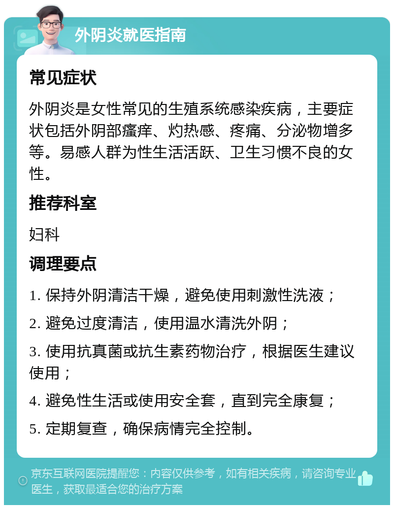 外阴炎就医指南 常见症状 外阴炎是女性常见的生殖系统感染疾病，主要症状包括外阴部瘙痒、灼热感、疼痛、分泌物增多等。易感人群为性生活活跃、卫生习惯不良的女性。 推荐科室 妇科 调理要点 1. 保持外阴清洁干燥，避免使用刺激性洗液； 2. 避免过度清洁，使用温水清洗外阴； 3. 使用抗真菌或抗生素药物治疗，根据医生建议使用； 4. 避免性生活或使用安全套，直到完全康复； 5. 定期复查，确保病情完全控制。