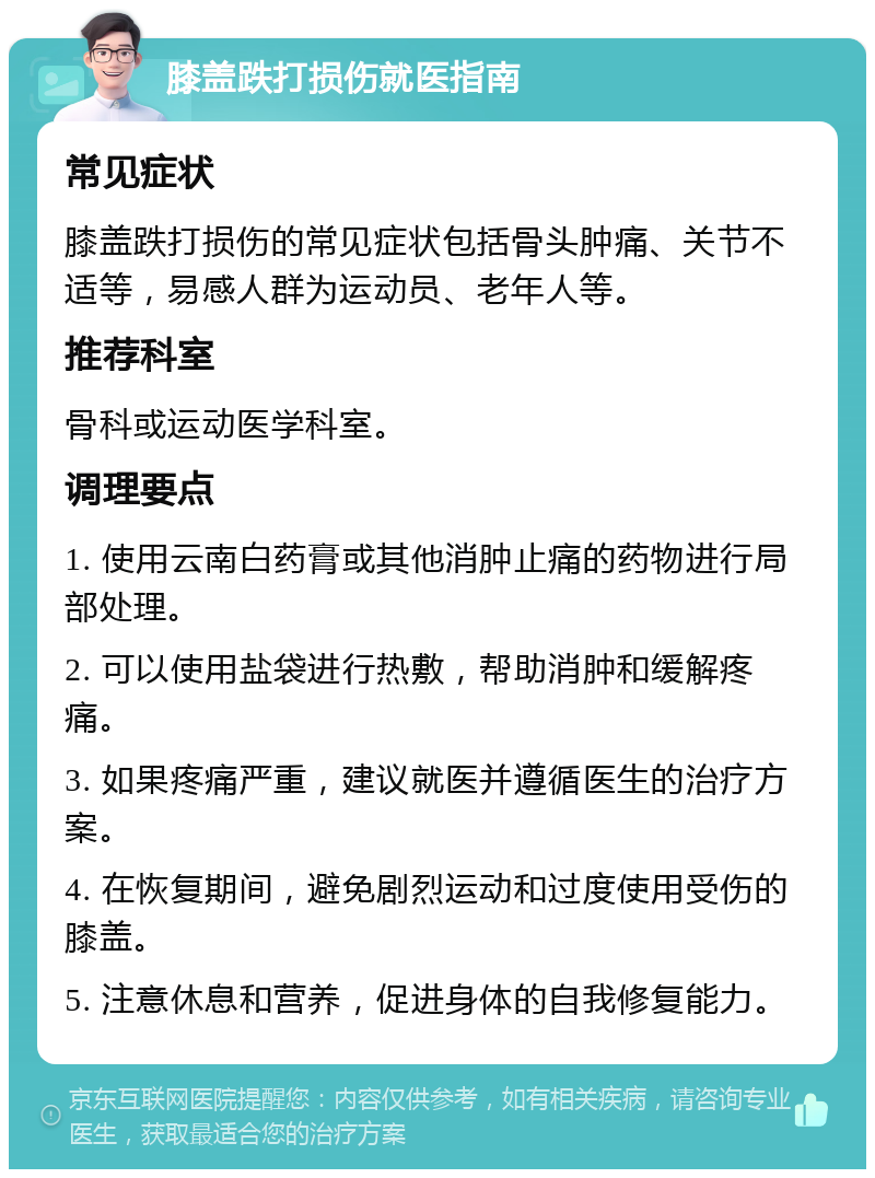 膝盖跌打损伤就医指南 常见症状 膝盖跌打损伤的常见症状包括骨头肿痛、关节不适等，易感人群为运动员、老年人等。 推荐科室 骨科或运动医学科室。 调理要点 1. 使用云南白药膏或其他消肿止痛的药物进行局部处理。 2. 可以使用盐袋进行热敷，帮助消肿和缓解疼痛。 3. 如果疼痛严重，建议就医并遵循医生的治疗方案。 4. 在恢复期间，避免剧烈运动和过度使用受伤的膝盖。 5. 注意休息和营养，促进身体的自我修复能力。