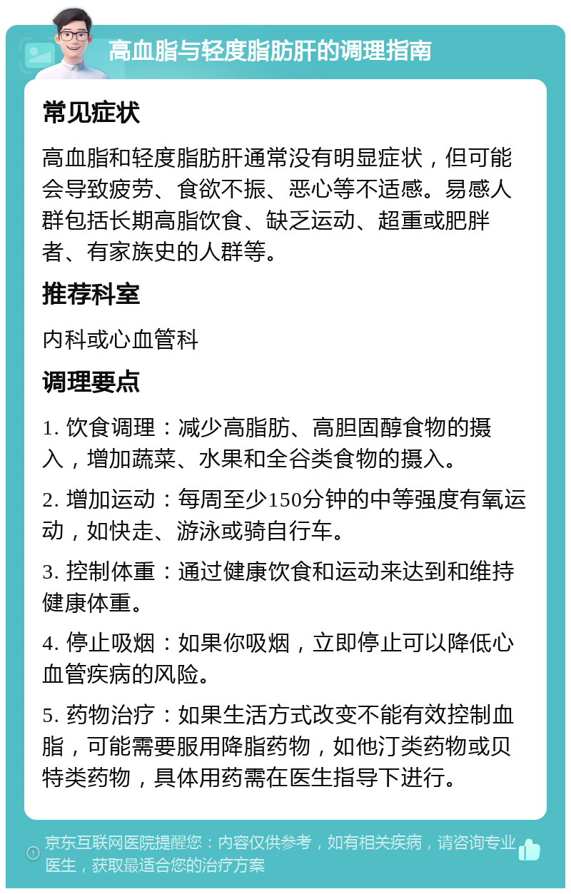 高血脂与轻度脂肪肝的调理指南 常见症状 高血脂和轻度脂肪肝通常没有明显症状，但可能会导致疲劳、食欲不振、恶心等不适感。易感人群包括长期高脂饮食、缺乏运动、超重或肥胖者、有家族史的人群等。 推荐科室 内科或心血管科 调理要点 1. 饮食调理：减少高脂肪、高胆固醇食物的摄入，增加蔬菜、水果和全谷类食物的摄入。 2. 增加运动：每周至少150分钟的中等强度有氧运动，如快走、游泳或骑自行车。 3. 控制体重：通过健康饮食和运动来达到和维持健康体重。 4. 停止吸烟：如果你吸烟，立即停止可以降低心血管疾病的风险。 5. 药物治疗：如果生活方式改变不能有效控制血脂，可能需要服用降脂药物，如他汀类药物或贝特类药物，具体用药需在医生指导下进行。