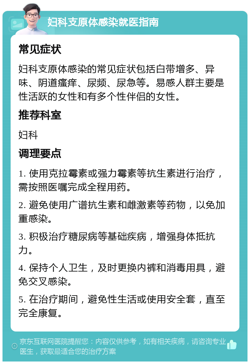 妇科支原体感染就医指南 常见症状 妇科支原体感染的常见症状包括白带增多、异味、阴道瘙痒、尿频、尿急等。易感人群主要是性活跃的女性和有多个性伴侣的女性。 推荐科室 妇科 调理要点 1. 使用克拉霉素或强力霉素等抗生素进行治疗，需按照医嘱完成全程用药。 2. 避免使用广谱抗生素和雌激素等药物，以免加重感染。 3. 积极治疗糖尿病等基础疾病，增强身体抵抗力。 4. 保持个人卫生，及时更换内裤和消毒用具，避免交叉感染。 5. 在治疗期间，避免性生活或使用安全套，直至完全康复。