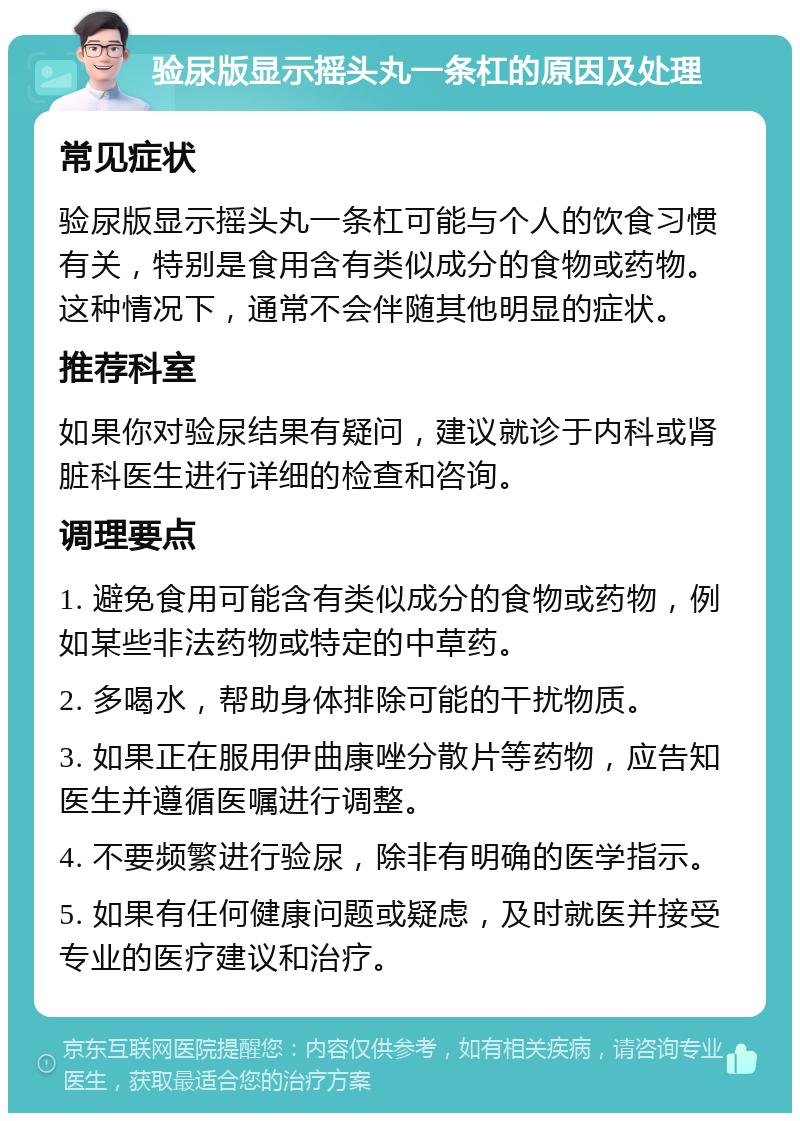 验尿版显示摇头丸一条杠的原因及处理 常见症状 验尿版显示摇头丸一条杠可能与个人的饮食习惯有关，特别是食用含有类似成分的食物或药物。这种情况下，通常不会伴随其他明显的症状。 推荐科室 如果你对验尿结果有疑问，建议就诊于内科或肾脏科医生进行详细的检查和咨询。 调理要点 1. 避免食用可能含有类似成分的食物或药物，例如某些非法药物或特定的中草药。 2. 多喝水，帮助身体排除可能的干扰物质。 3. 如果正在服用伊曲康唑分散片等药物，应告知医生并遵循医嘱进行调整。 4. 不要频繁进行验尿，除非有明确的医学指示。 5. 如果有任何健康问题或疑虑，及时就医并接受专业的医疗建议和治疗。