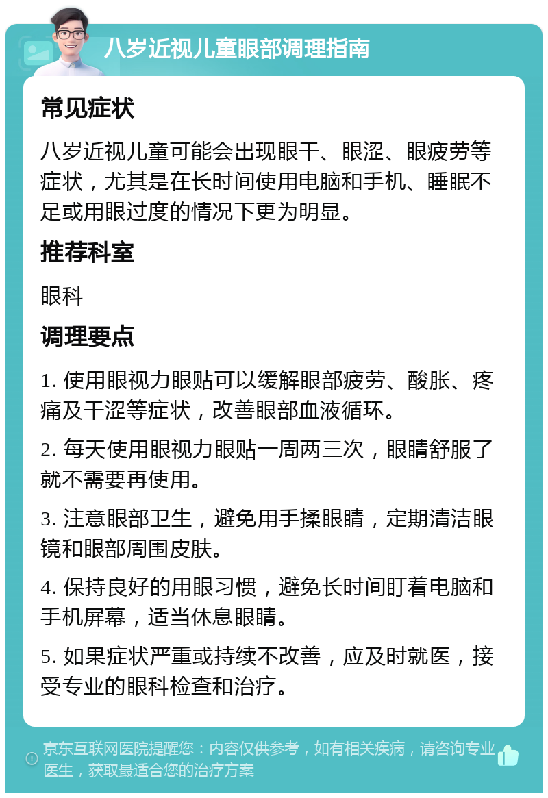 八岁近视儿童眼部调理指南 常见症状 八岁近视儿童可能会出现眼干、眼涩、眼疲劳等症状，尤其是在长时间使用电脑和手机、睡眠不足或用眼过度的情况下更为明显。 推荐科室 眼科 调理要点 1. 使用眼视力眼贴可以缓解眼部疲劳、酸胀、疼痛及干涩等症状，改善眼部血液循环。 2. 每天使用眼视力眼贴一周两三次，眼睛舒服了就不需要再使用。 3. 注意眼部卫生，避免用手揉眼睛，定期清洁眼镜和眼部周围皮肤。 4. 保持良好的用眼习惯，避免长时间盯着电脑和手机屏幕，适当休息眼睛。 5. 如果症状严重或持续不改善，应及时就医，接受专业的眼科检查和治疗。