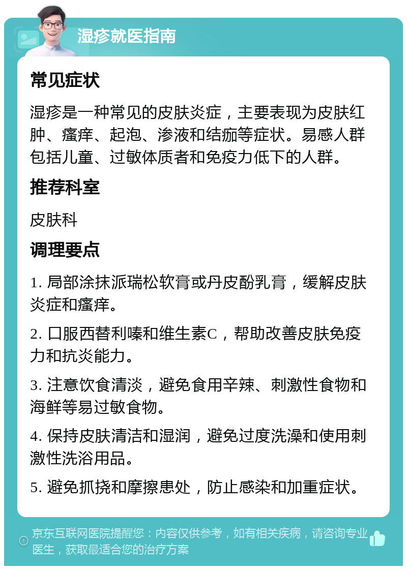 湿疹就医指南 常见症状 湿疹是一种常见的皮肤炎症，主要表现为皮肤红肿、瘙痒、起泡、渗液和结痂等症状。易感人群包括儿童、过敏体质者和免疫力低下的人群。 推荐科室 皮肤科 调理要点 1. 局部涂抹派瑞松软膏或丹皮酚乳膏，缓解皮肤炎症和瘙痒。 2. 口服西替利嗪和维生素C，帮助改善皮肤免疫力和抗炎能力。 3. 注意饮食清淡，避免食用辛辣、刺激性食物和海鲜等易过敏食物。 4. 保持皮肤清洁和湿润，避免过度洗澡和使用刺激性洗浴用品。 5. 避免抓挠和摩擦患处，防止感染和加重症状。