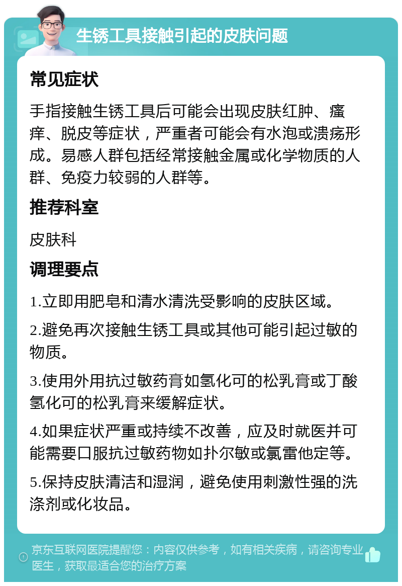 生锈工具接触引起的皮肤问题 常见症状 手指接触生锈工具后可能会出现皮肤红肿、瘙痒、脱皮等症状，严重者可能会有水泡或溃疡形成。易感人群包括经常接触金属或化学物质的人群、免疫力较弱的人群等。 推荐科室 皮肤科 调理要点 1.立即用肥皂和清水清洗受影响的皮肤区域。 2.避免再次接触生锈工具或其他可能引起过敏的物质。 3.使用外用抗过敏药膏如氢化可的松乳膏或丁酸氢化可的松乳膏来缓解症状。 4.如果症状严重或持续不改善，应及时就医并可能需要口服抗过敏药物如扑尔敏或氯雷他定等。 5.保持皮肤清洁和湿润，避免使用刺激性强的洗涤剂或化妆品。