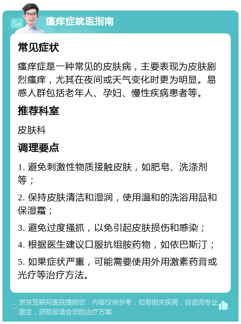 瘙痒症就医指南 常见症状 瘙痒症是一种常见的皮肤病，主要表现为皮肤剧烈瘙痒，尤其在夜间或天气变化时更为明显。易感人群包括老年人、孕妇、慢性疾病患者等。 推荐科室 皮肤科 调理要点 1. 避免刺激性物质接触皮肤，如肥皂、洗涤剂等； 2. 保持皮肤清洁和湿润，使用温和的洗浴用品和保湿霜； 3. 避免过度搔抓，以免引起皮肤损伤和感染； 4. 根据医生建议口服抗组胺药物，如依巴斯汀； 5. 如果症状严重，可能需要使用外用激素药膏或光疗等治疗方法。