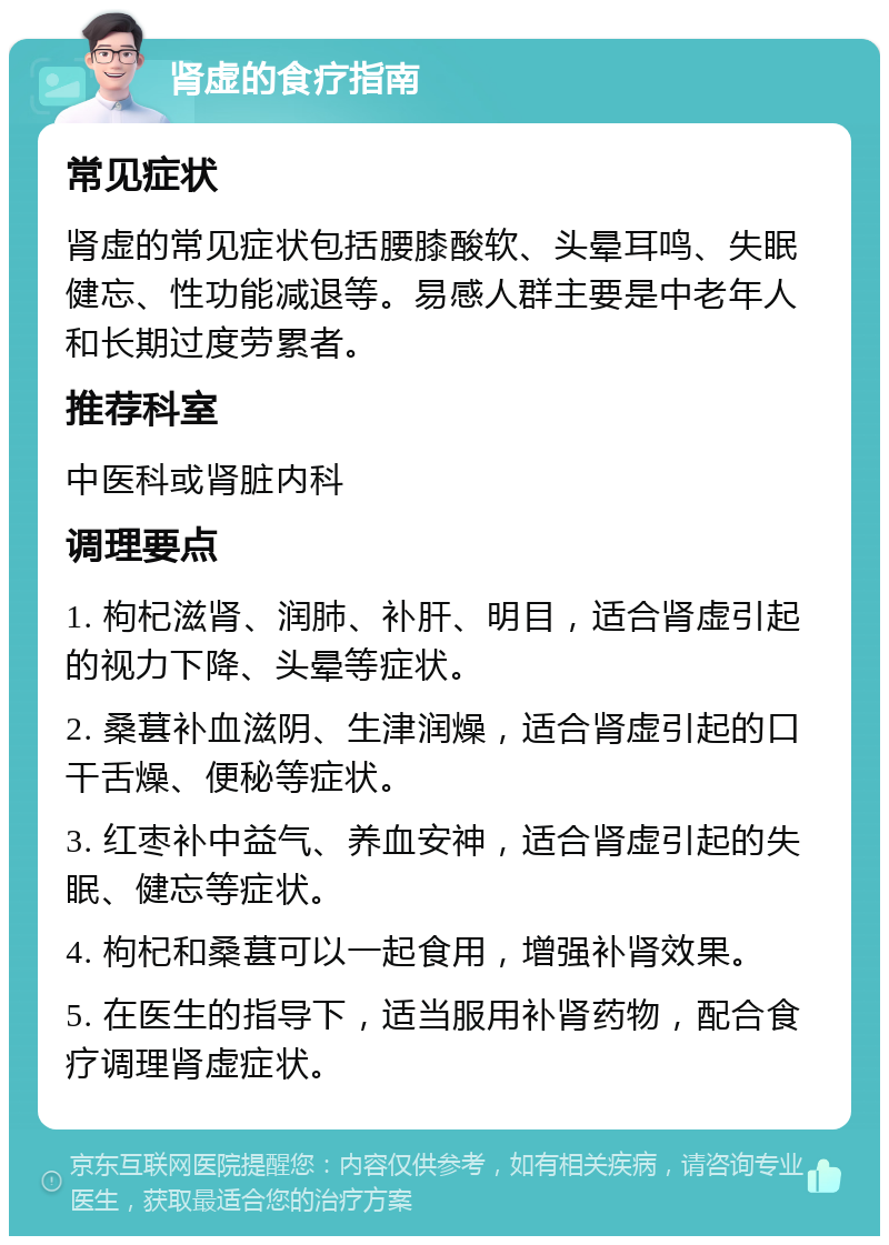 肾虚的食疗指南 常见症状 肾虚的常见症状包括腰膝酸软、头晕耳鸣、失眠健忘、性功能减退等。易感人群主要是中老年人和长期过度劳累者。 推荐科室 中医科或肾脏内科 调理要点 1. 枸杞滋肾、润肺、补肝、明目，适合肾虚引起的视力下降、头晕等症状。 2. 桑葚补血滋阴、生津润燥，适合肾虚引起的口干舌燥、便秘等症状。 3. 红枣补中益气、养血安神，适合肾虚引起的失眠、健忘等症状。 4. 枸杞和桑葚可以一起食用，增强补肾效果。 5. 在医生的指导下，适当服用补肾药物，配合食疗调理肾虚症状。