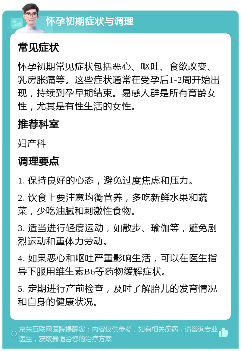 怀孕初期症状与调理 常见症状 怀孕初期常见症状包括恶心、呕吐、食欲改变、乳房胀痛等。这些症状通常在受孕后1-2周开始出现，持续到孕早期结束。易感人群是所有育龄女性，尤其是有性生活的女性。 推荐科室 妇产科 调理要点 1. 保持良好的心态，避免过度焦虑和压力。 2. 饮食上要注意均衡营养，多吃新鲜水果和蔬菜，少吃油腻和刺激性食物。 3. 适当进行轻度运动，如散步、瑜伽等，避免剧烈运动和重体力劳动。 4. 如果恶心和呕吐严重影响生活，可以在医生指导下服用维生素B6等药物缓解症状。 5. 定期进行产前检查，及时了解胎儿的发育情况和自身的健康状况。