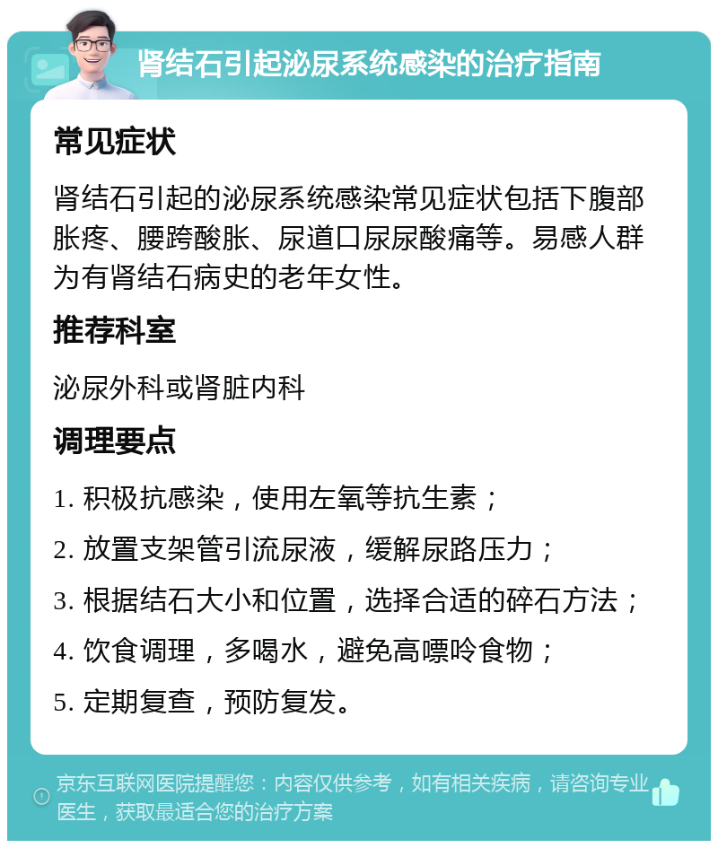 肾结石引起泌尿系统感染的治疗指南 常见症状 肾结石引起的泌尿系统感染常见症状包括下腹部胀疼、腰跨酸胀、尿道口尿尿酸痛等。易感人群为有肾结石病史的老年女性。 推荐科室 泌尿外科或肾脏内科 调理要点 1. 积极抗感染，使用左氧等抗生素； 2. 放置支架管引流尿液，缓解尿路压力； 3. 根据结石大小和位置，选择合适的碎石方法； 4. 饮食调理，多喝水，避免高嘌呤食物； 5. 定期复查，预防复发。