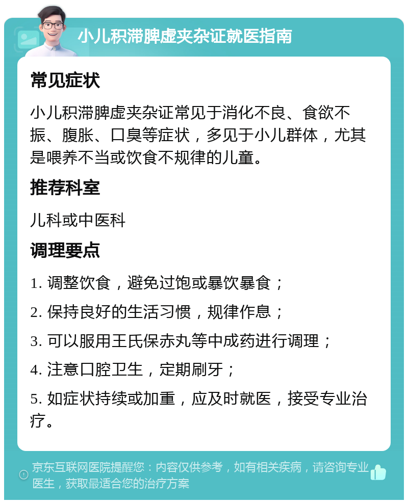 小儿积滞脾虚夹杂证就医指南 常见症状 小儿积滞脾虚夹杂证常见于消化不良、食欲不振、腹胀、口臭等症状，多见于小儿群体，尤其是喂养不当或饮食不规律的儿童。 推荐科室 儿科或中医科 调理要点 1. 调整饮食，避免过饱或暴饮暴食； 2. 保持良好的生活习惯，规律作息； 3. 可以服用王氏保赤丸等中成药进行调理； 4. 注意口腔卫生，定期刷牙； 5. 如症状持续或加重，应及时就医，接受专业治疗。