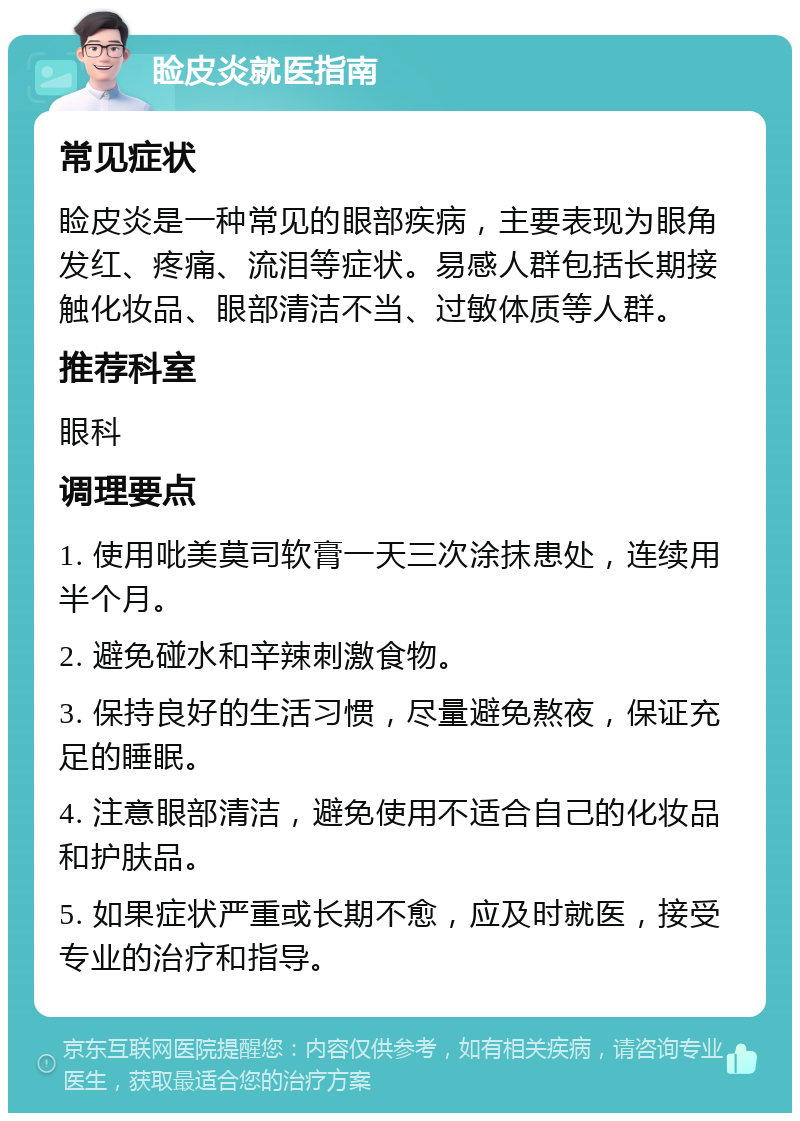 睑皮炎就医指南 常见症状 睑皮炎是一种常见的眼部疾病，主要表现为眼角发红、疼痛、流泪等症状。易感人群包括长期接触化妆品、眼部清洁不当、过敏体质等人群。 推荐科室 眼科 调理要点 1. 使用吡美莫司软膏一天三次涂抹患处，连续用半个月。 2. 避免碰水和辛辣刺激食物。 3. 保持良好的生活习惯，尽量避免熬夜，保证充足的睡眠。 4. 注意眼部清洁，避免使用不适合自己的化妆品和护肤品。 5. 如果症状严重或长期不愈，应及时就医，接受专业的治疗和指导。