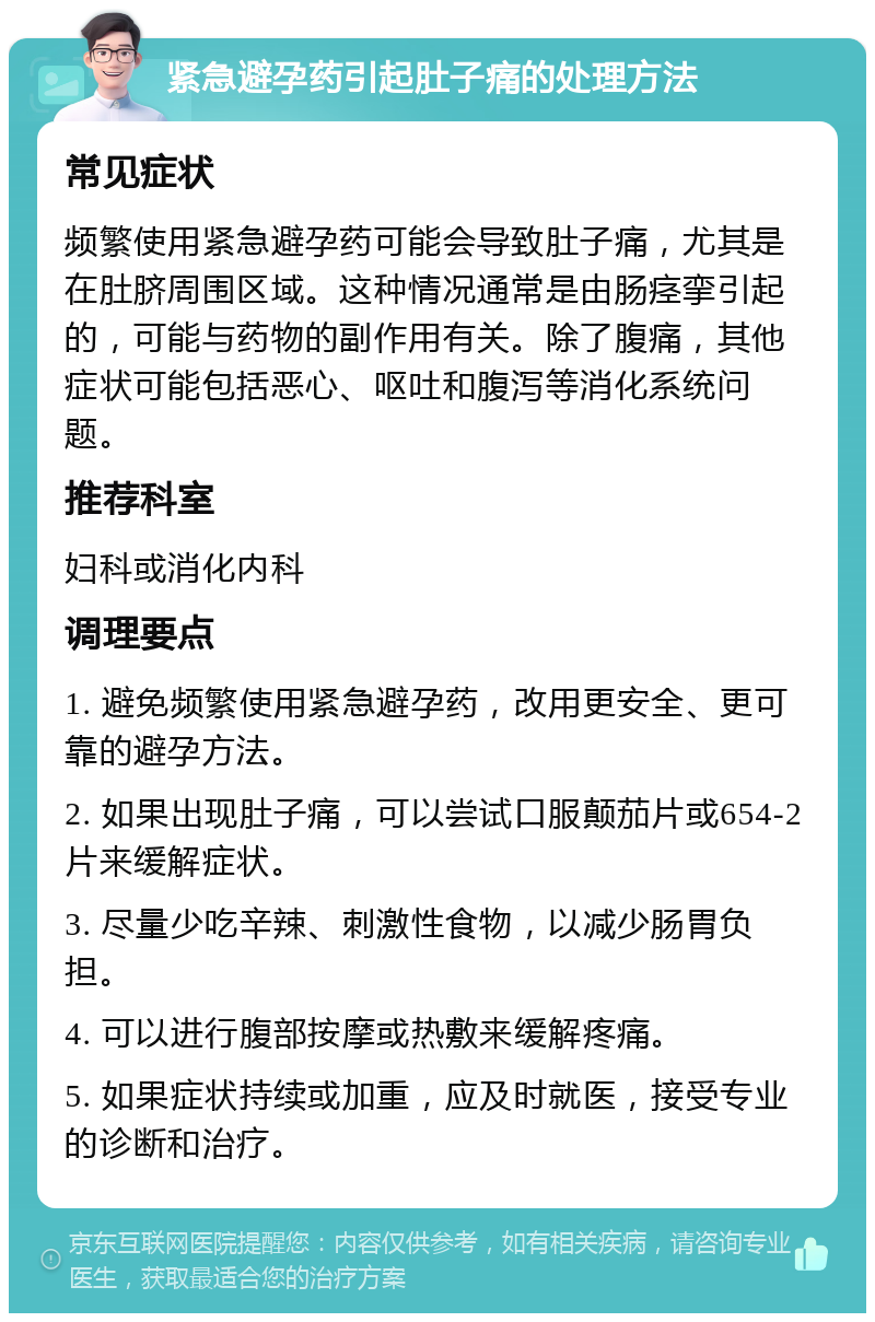 紧急避孕药引起肚子痛的处理方法 常见症状 频繁使用紧急避孕药可能会导致肚子痛，尤其是在肚脐周围区域。这种情况通常是由肠痉挛引起的，可能与药物的副作用有关。除了腹痛，其他症状可能包括恶心、呕吐和腹泻等消化系统问题。 推荐科室 妇科或消化内科 调理要点 1. 避免频繁使用紧急避孕药，改用更安全、更可靠的避孕方法。 2. 如果出现肚子痛，可以尝试口服颠茄片或654-2片来缓解症状。 3. 尽量少吃辛辣、刺激性食物，以减少肠胃负担。 4. 可以进行腹部按摩或热敷来缓解疼痛。 5. 如果症状持续或加重，应及时就医，接受专业的诊断和治疗。