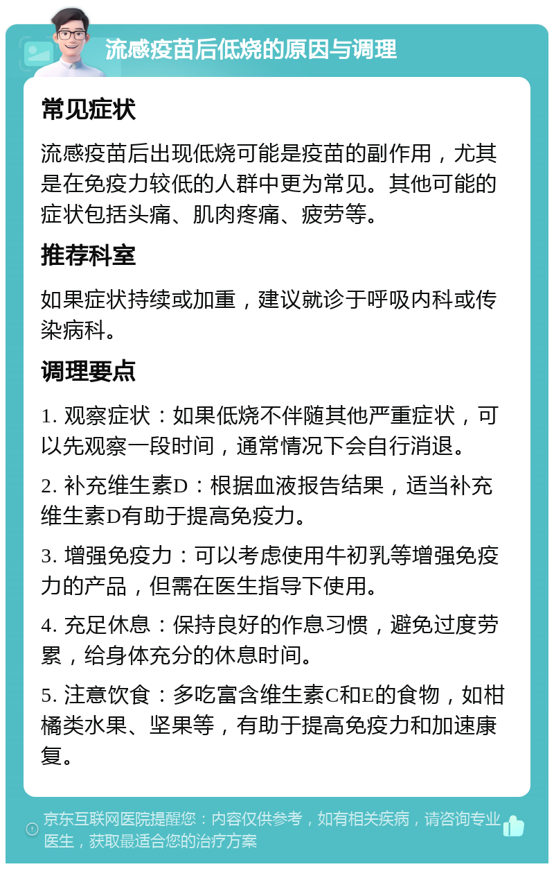 流感疫苗后低烧的原因与调理 常见症状 流感疫苗后出现低烧可能是疫苗的副作用，尤其是在免疫力较低的人群中更为常见。其他可能的症状包括头痛、肌肉疼痛、疲劳等。 推荐科室 如果症状持续或加重，建议就诊于呼吸内科或传染病科。 调理要点 1. 观察症状：如果低烧不伴随其他严重症状，可以先观察一段时间，通常情况下会自行消退。 2. 补充维生素D：根据血液报告结果，适当补充维生素D有助于提高免疫力。 3. 增强免疫力：可以考虑使用牛初乳等增强免疫力的产品，但需在医生指导下使用。 4. 充足休息：保持良好的作息习惯，避免过度劳累，给身体充分的休息时间。 5. 注意饮食：多吃富含维生素C和E的食物，如柑橘类水果、坚果等，有助于提高免疫力和加速康复。