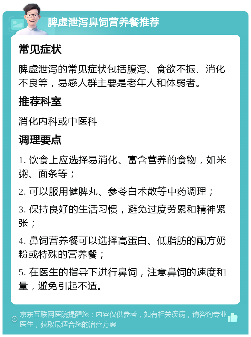 脾虚泄泻鼻饲营养餐推荐 常见症状 脾虚泄泻的常见症状包括腹泻、食欲不振、消化不良等，易感人群主要是老年人和体弱者。 推荐科室 消化内科或中医科 调理要点 1. 饮食上应选择易消化、富含营养的食物，如米粥、面条等； 2. 可以服用健脾丸、参苓白术散等中药调理； 3. 保持良好的生活习惯，避免过度劳累和精神紧张； 4. 鼻饲营养餐可以选择高蛋白、低脂肪的配方奶粉或特殊的营养餐； 5. 在医生的指导下进行鼻饲，注意鼻饲的速度和量，避免引起不适。