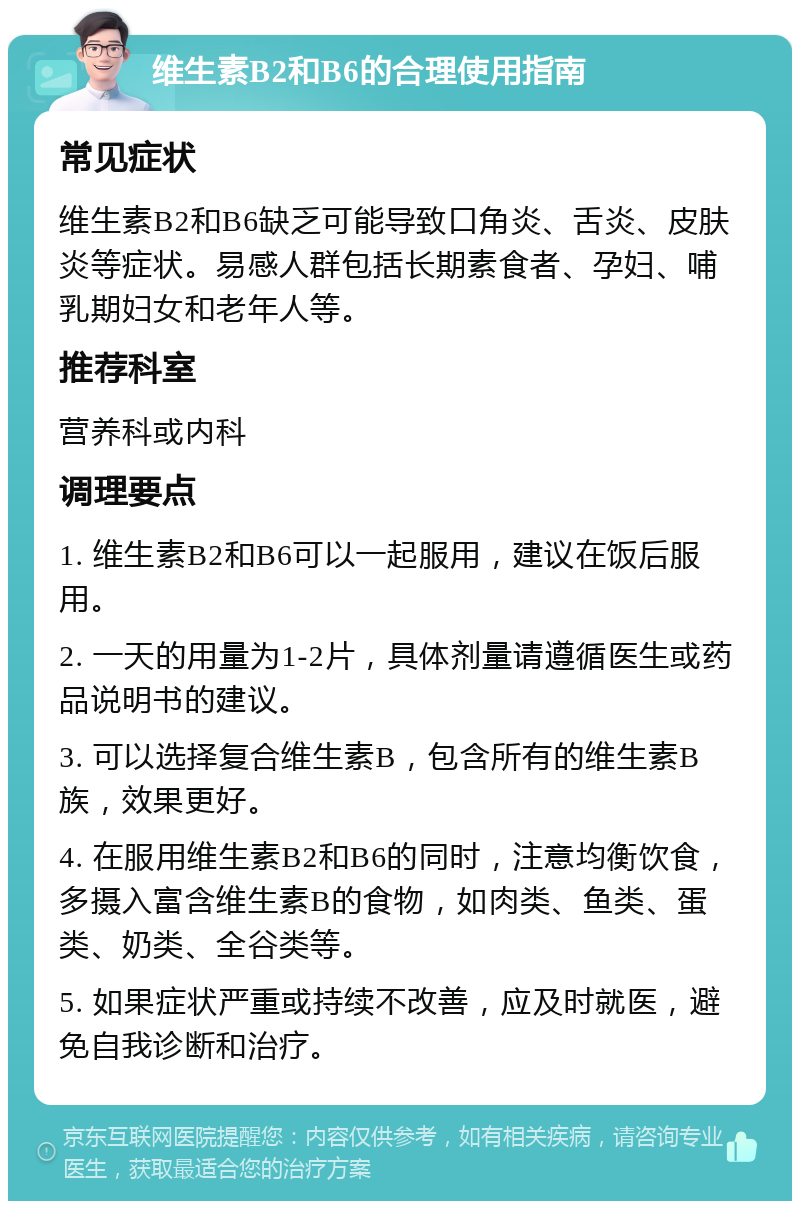 维生素B2和B6的合理使用指南 常见症状 维生素B2和B6缺乏可能导致口角炎、舌炎、皮肤炎等症状。易感人群包括长期素食者、孕妇、哺乳期妇女和老年人等。 推荐科室 营养科或内科 调理要点 1. 维生素B2和B6可以一起服用，建议在饭后服用。 2. 一天的用量为1-2片，具体剂量请遵循医生或药品说明书的建议。 3. 可以选择复合维生素B，包含所有的维生素B族，效果更好。 4. 在服用维生素B2和B6的同时，注意均衡饮食，多摄入富含维生素B的食物，如肉类、鱼类、蛋类、奶类、全谷类等。 5. 如果症状严重或持续不改善，应及时就医，避免自我诊断和治疗。