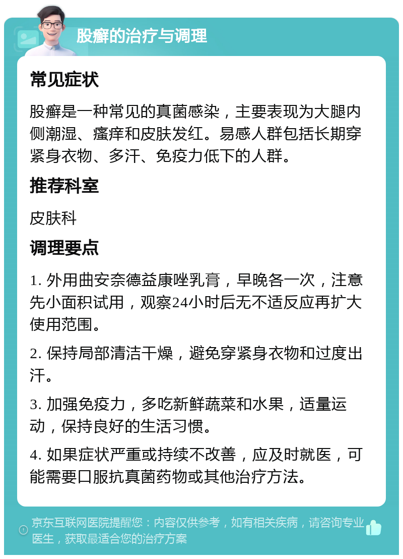 股癣的治疗与调理 常见症状 股癣是一种常见的真菌感染，主要表现为大腿内侧潮湿、瘙痒和皮肤发红。易感人群包括长期穿紧身衣物、多汗、免疫力低下的人群。 推荐科室 皮肤科 调理要点 1. 外用曲安奈德益康唑乳膏，早晚各一次，注意先小面积试用，观察24小时后无不适反应再扩大使用范围。 2. 保持局部清洁干燥，避免穿紧身衣物和过度出汗。 3. 加强免疫力，多吃新鲜蔬菜和水果，适量运动，保持良好的生活习惯。 4. 如果症状严重或持续不改善，应及时就医，可能需要口服抗真菌药物或其他治疗方法。