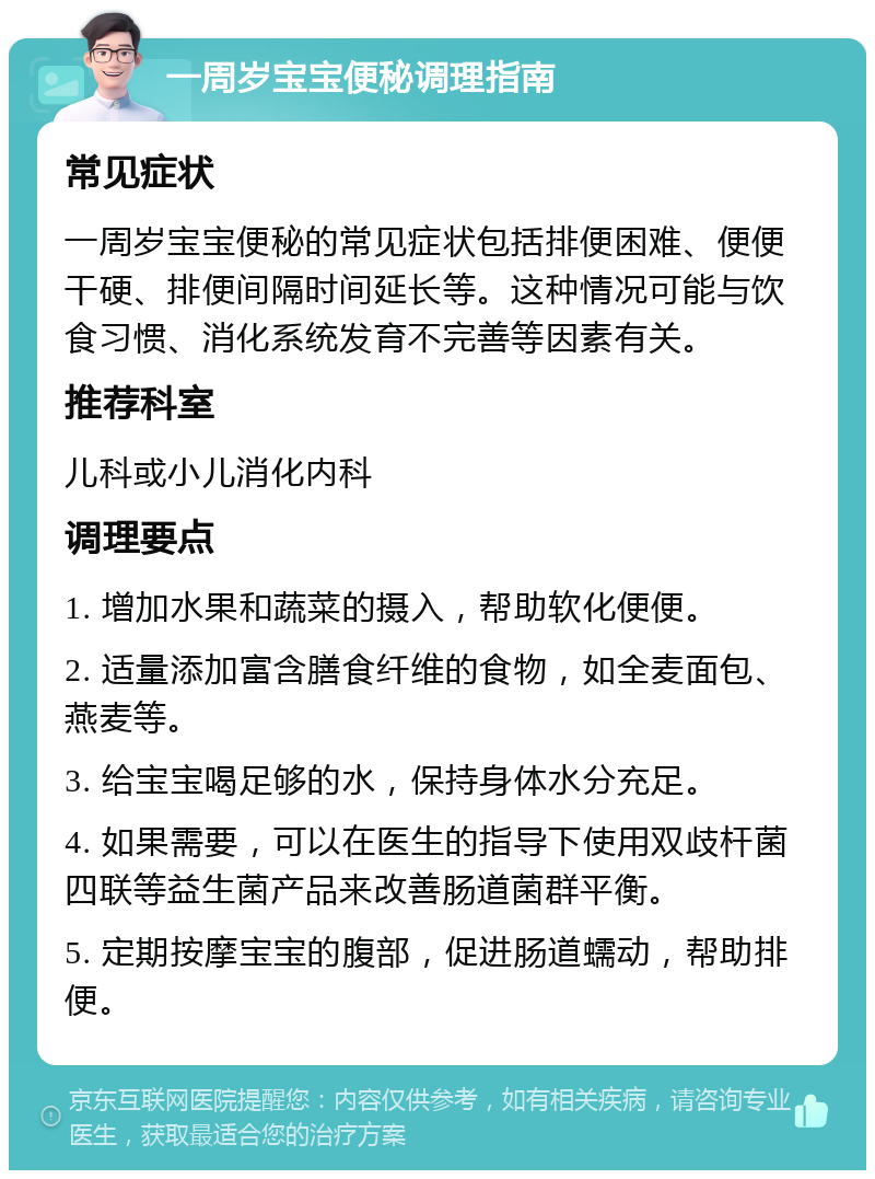 一周岁宝宝便秘调理指南 常见症状 一周岁宝宝便秘的常见症状包括排便困难、便便干硬、排便间隔时间延长等。这种情况可能与饮食习惯、消化系统发育不完善等因素有关。 推荐科室 儿科或小儿消化内科 调理要点 1. 增加水果和蔬菜的摄入，帮助软化便便。 2. 适量添加富含膳食纤维的食物，如全麦面包、燕麦等。 3. 给宝宝喝足够的水，保持身体水分充足。 4. 如果需要，可以在医生的指导下使用双歧杆菌四联等益生菌产品来改善肠道菌群平衡。 5. 定期按摩宝宝的腹部，促进肠道蠕动，帮助排便。