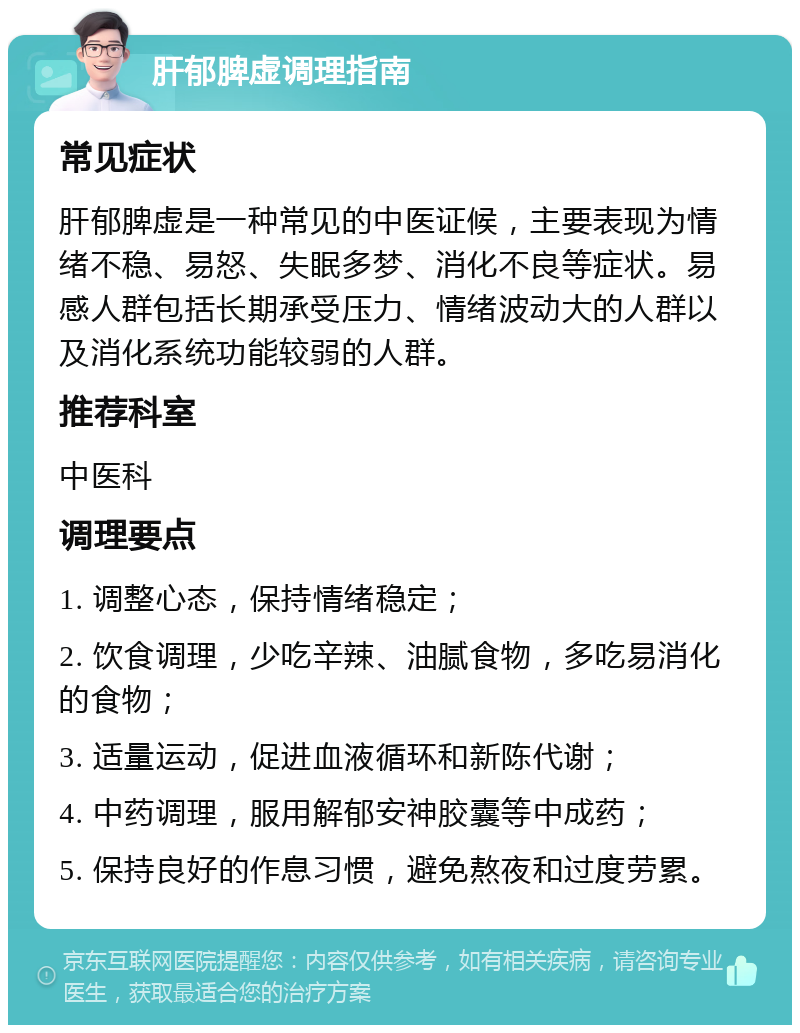 肝郁脾虚调理指南 常见症状 肝郁脾虚是一种常见的中医证候，主要表现为情绪不稳、易怒、失眠多梦、消化不良等症状。易感人群包括长期承受压力、情绪波动大的人群以及消化系统功能较弱的人群。 推荐科室 中医科 调理要点 1. 调整心态，保持情绪稳定； 2. 饮食调理，少吃辛辣、油腻食物，多吃易消化的食物； 3. 适量运动，促进血液循环和新陈代谢； 4. 中药调理，服用解郁安神胶囊等中成药； 5. 保持良好的作息习惯，避免熬夜和过度劳累。