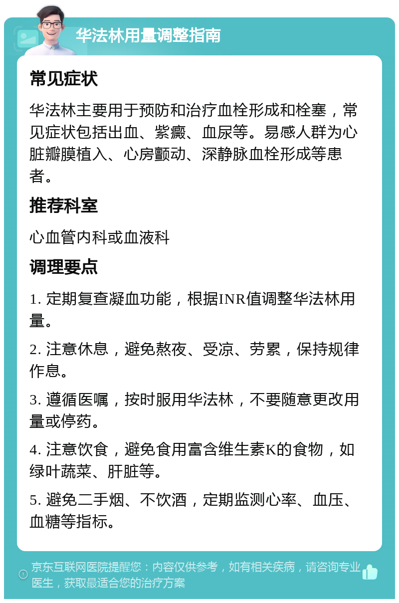 华法林用量调整指南 常见症状 华法林主要用于预防和治疗血栓形成和栓塞，常见症状包括出血、紫癜、血尿等。易感人群为心脏瓣膜植入、心房颤动、深静脉血栓形成等患者。 推荐科室 心血管内科或血液科 调理要点 1. 定期复查凝血功能，根据INR值调整华法林用量。 2. 注意休息，避免熬夜、受凉、劳累，保持规律作息。 3. 遵循医嘱，按时服用华法林，不要随意更改用量或停药。 4. 注意饮食，避免食用富含维生素K的食物，如绿叶蔬菜、肝脏等。 5. 避免二手烟、不饮酒，定期监测心率、血压、血糖等指标。