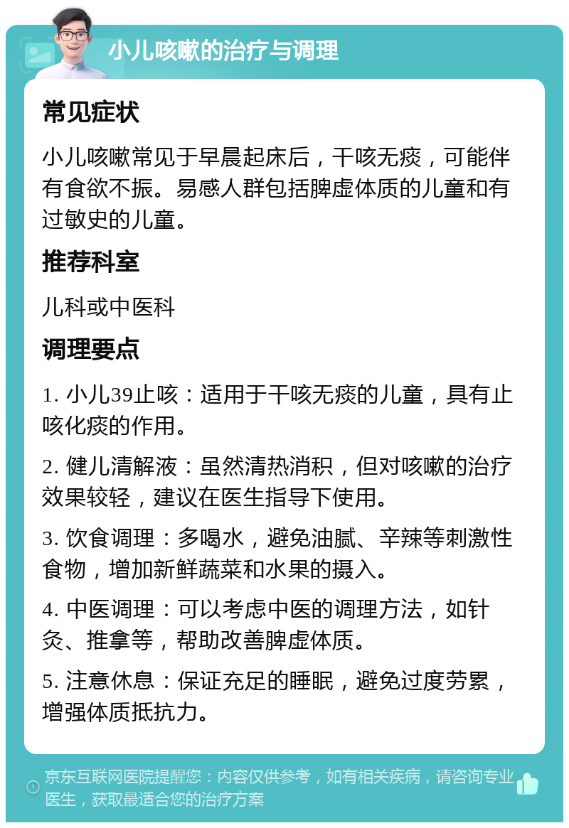 小儿咳嗽的治疗与调理 常见症状 小儿咳嗽常见于早晨起床后，干咳无痰，可能伴有食欲不振。易感人群包括脾虚体质的儿童和有过敏史的儿童。 推荐科室 儿科或中医科 调理要点 1. 小儿39止咳：适用于干咳无痰的儿童，具有止咳化痰的作用。 2. 健儿清解液：虽然清热消积，但对咳嗽的治疗效果较轻，建议在医生指导下使用。 3. 饮食调理：多喝水，避免油腻、辛辣等刺激性食物，增加新鲜蔬菜和水果的摄入。 4. 中医调理：可以考虑中医的调理方法，如针灸、推拿等，帮助改善脾虚体质。 5. 注意休息：保证充足的睡眠，避免过度劳累，增强体质抵抗力。