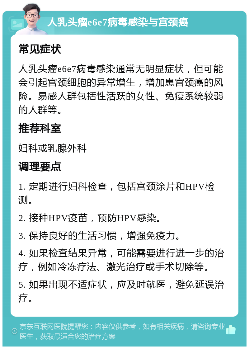 人乳头瘤e6e7病毒感染与宫颈癌 常见症状 人乳头瘤e6e7病毒感染通常无明显症状，但可能会引起宫颈细胞的异常增生，增加患宫颈癌的风险。易感人群包括性活跃的女性、免疫系统较弱的人群等。 推荐科室 妇科或乳腺外科 调理要点 1. 定期进行妇科检查，包括宫颈涂片和HPV检测。 2. 接种HPV疫苗，预防HPV感染。 3. 保持良好的生活习惯，增强免疫力。 4. 如果检查结果异常，可能需要进行进一步的治疗，例如冷冻疗法、激光治疗或手术切除等。 5. 如果出现不适症状，应及时就医，避免延误治疗。