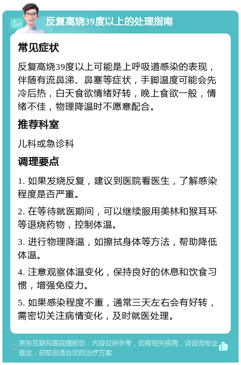 反复高烧39度以上的处理指南 常见症状 反复高烧39度以上可能是上呼吸道感染的表现，伴随有流鼻涕、鼻塞等症状，手脚温度可能会先冷后热，白天食欲情绪好转，晚上食欲一般，情绪不佳，物理降温时不愿意配合。 推荐科室 儿科或急诊科 调理要点 1. 如果发烧反复，建议到医院看医生，了解感染程度是否严重。 2. 在等待就医期间，可以继续服用美林和猴耳环等退烧药物，控制体温。 3. 进行物理降温，如擦拭身体等方法，帮助降低体温。 4. 注意观察体温变化，保持良好的休息和饮食习惯，增强免疫力。 5. 如果感染程度不重，通常三天左右会有好转，需密切关注病情变化，及时就医处理。