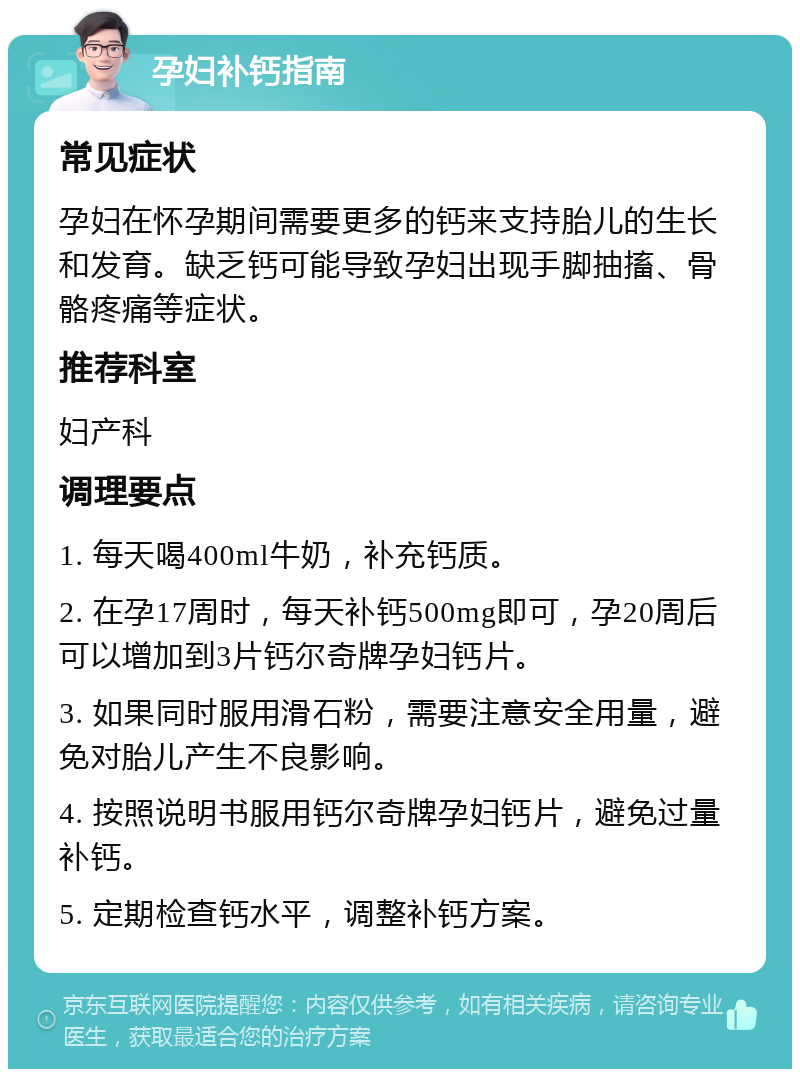 孕妇补钙指南 常见症状 孕妇在怀孕期间需要更多的钙来支持胎儿的生长和发育。缺乏钙可能导致孕妇出现手脚抽搐、骨骼疼痛等症状。 推荐科室 妇产科 调理要点 1. 每天喝400ml牛奶，补充钙质。 2. 在孕17周时，每天补钙500mg即可，孕20周后可以增加到3片钙尔奇牌孕妇钙片。 3. 如果同时服用滑石粉，需要注意安全用量，避免对胎儿产生不良影响。 4. 按照说明书服用钙尔奇牌孕妇钙片，避免过量补钙。 5. 定期检查钙水平，调整补钙方案。