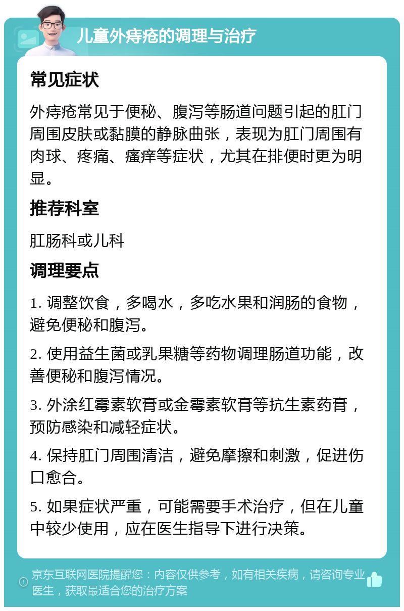 儿童外痔疮的调理与治疗 常见症状 外痔疮常见于便秘、腹泻等肠道问题引起的肛门周围皮肤或黏膜的静脉曲张，表现为肛门周围有肉球、疼痛、瘙痒等症状，尤其在排便时更为明显。 推荐科室 肛肠科或儿科 调理要点 1. 调整饮食，多喝水，多吃水果和润肠的食物，避免便秘和腹泻。 2. 使用益生菌或乳果糖等药物调理肠道功能，改善便秘和腹泻情况。 3. 外涂红霉素软膏或金霉素软膏等抗生素药膏，预防感染和减轻症状。 4. 保持肛门周围清洁，避免摩擦和刺激，促进伤口愈合。 5. 如果症状严重，可能需要手术治疗，但在儿童中较少使用，应在医生指导下进行决策。