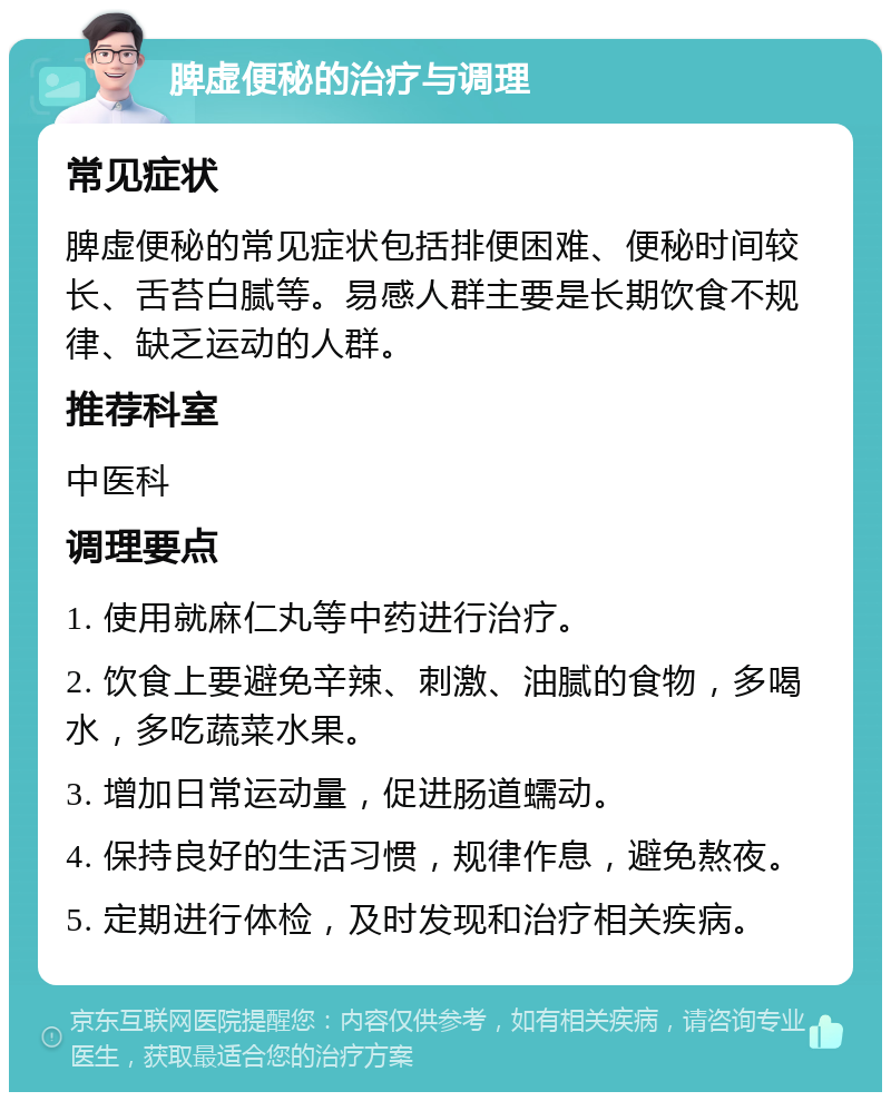 脾虚便秘的治疗与调理 常见症状 脾虚便秘的常见症状包括排便困难、便秘时间较长、舌苔白腻等。易感人群主要是长期饮食不规律、缺乏运动的人群。 推荐科室 中医科 调理要点 1. 使用就麻仁丸等中药进行治疗。 2. 饮食上要避免辛辣、刺激、油腻的食物，多喝水，多吃蔬菜水果。 3. 增加日常运动量，促进肠道蠕动。 4. 保持良好的生活习惯，规律作息，避免熬夜。 5. 定期进行体检，及时发现和治疗相关疾病。